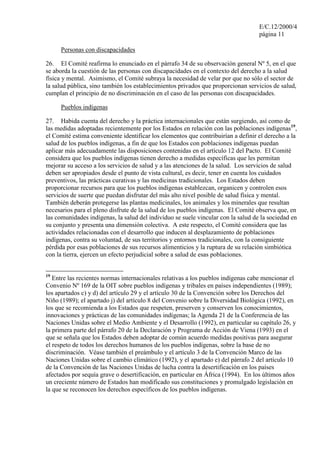 E/C.12/2000/4
                                                                                   página 11

     Personas con discapacidades

26. El Comité reafirma lo enunciado en el párrafo 34 de su observación general Nº 5, en el que
se aborda la cuestión de las personas con discapacidades en el contexto del derecho a la salud
física y mental. Asimismo, el Comité subraya la necesidad de velar por que no sólo el sector de
la salud pública, sino también los establecimientos privados que proporcionan servicios de salud,
cumplan el principio de no discriminación en el caso de las personas con discapacidades.

     Pueblos indígenas

27. Habida cuenta del derecho y la práctica internacionales que están surgiendo, así como de
las medidas adoptadas recientemente por los Estados en relación con las poblaciones indígenas19,
el Comité estima conveniente identificar los elementos que contribuirían a definir el derecho a la
salud de los pueblos indígenas, a fin de que los Estados con poblaciones indígenas puedan
aplicar más adecuadamente las disposiciones contenidas en el artículo 12 del Pacto. El Comité
considera que los pueblos indígenas tienen derecho a medidas específicas que les permitan
mejorar su acceso a los servicios de salud y a las atenciones de la salud. Los servicios de salud
deben ser apropiados desde el punto de vista cultural, es decir, tener en cuenta los cuidados
preventivos, las prácticas curativas y las medicinas tradicionales. Los Estados deben
proporcionar recursos para que los pueblos indígenas establezcan, organicen y controlen esos
servicios de suerte que puedan disfrutar del más alto nivel posible de salud física y mental.
También deberán protegerse las plantas medicinales, los animales y los minerales que resultan
necesarios para el pleno disfrute de la salud de los pueblos indígenas. El Comité observa que, en
las comunidades indígenas, la salud del individuo se suele vincular con la salud de la sociedad en
su conjunto y presenta una dimensión colectiva. A este respecto, el Comité considera que las
actividades relacionadas con el desarrollo que inducen al desplazamiento de poblaciones
indígenas, contra su voluntad, de sus territorios y entornos tradicionales, con la consiguiente
pérdida por esas poblaciones de sus recursos alimenticios y la ruptura de su relación simbiótica
con la tierra, ejercen un efecto perjudicial sobre a salud de esas poblaciones.


19
   Entre las recientes normas internacionales relativas a los pueblos indígenas cabe mencionar el
Convenio Nº 169 de la OIT sobre pueblos indígenas y tribales en países independientes (1989);
los apartados c) y d) del artículo 29 y el artículo 30 de la Convención sobre los Derechos del
Niño (1989); el apartado j) del artículo 8 del Convenio sobre la Diversidad Biológica (1992), en
los que se recomienda a los Estados que respeten, preserven y conserven los conocimientos,
innovaciones y prácticas de las comunidades indígenas; la Agenda 21 de la Conferencia de las
Naciones Unidas sobre el Medio Ambiente y el Desarrollo (1992), en particular su capítulo 26, y
la primera parte del párrafo 20 de la Declaración y Programa de Acción de Viena (1993) en el
que se señala que los Estados deben adoptar de común acuerdo medidas positivas para asegurar
el respeto de todos los derechos humanos de los pueblos indígenas, sobre la base de no
discriminación. Véase también el preámbulo y el artículo 3 de la Convención Marco de las
Naciones Unidas sobre el cambio climático (1992), y el apartado e) del párrafo 2 del artículo 10
de la Convención de las Naciones Unidas de lucha contra la desertificación en los países
afectados por sequía grave o desertificación, en particular en África (1994). En los últimos años
un creciente número de Estados han modificado sus constituciones y promulgado legislación en
la que se reconocen los derechos específicos de los pueblos indígenas.
 