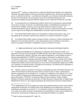 E/C.12/2000/4
página 22

internacional30. Todas las víctimas de esas violaciones deberán tener derecho a una reparación
adecuada, que podrá adoptar la forma de restitución, indemnización, satisfacción o garantías de
que no se repetirán los hechos. Los defensores del pueblo, las comisiones de derechos humanos,
los foros de consumidores, las asociaciones en pro de los derechos del paciente o las
instituciones análogas de cada país deberán ocuparse de las violaciones del derecho a la salud.

60. La incorporación en el ordenamiento jurídico interno de los instrumentos internacionales
en los que se reconoce el derecho a la salud puede ampliar considerablemente el alcance y la
eficacia de las medidas correctivas, por lo que debe alentarse en todos los casos31. La
incorporación permite que los tribunales juzguen los casos de violaciones del derecho a la salud,
o por lo menos de sus obligaciones fundamentales, haciendo referencia directa al Pacto.

61. Los Estados Partes deben alentar a los magistrados y demás jurisconsultos a que, en el
desempeño de sus funciones, presten mayor atención a la violación al derecho a la salud.

62. Los Estados Partes deben respetar, proteger, facilitar y promover la labor realizada por los
defensores de los derechos humanos y otros representantes de la sociedad civil con miras a
ayudar a los grupos vulnerables o marginados a ejercer su derecho a la salud.


          V. OBLIGACIONES DE LOS ACTORES QUE NO SEAN ESTADOS PARTES

63. El papel desempeñado por los organismos y programas de las Naciones Unidas, y en
particular la función esencial asignada a la OMS para dar efectividad al derecho a la salud en los
planos internacional, regional y nacional, tiene especial importancia, como también la tiene la
función desempeñada por el UNICEF en lo que respecta al derecho a la salud de los niños.
Al formular y aplicar sus estrategias nacionales del derecho a la salud, los Estados Partes deben
recurrir a la cooperación y asistencia técnica de la OMS. Además, al preparar sus informes, los
Estados Partes deben utilizar la información y los servicios de asesoramiento amplios de la OMS
en lo referente a la reunión de datos, el desglose de los mismos y la elaboración de indicadores y
bases de referencia del derecho a la salud.

64. Además, es preciso mantener los esfuerzos coordinados para dar efectividad al derecho a la
salud a fin de reforzar la interacción entre todos los actores de que se trata, en particular los
diversos componentes de la sociedad civil. Conforme al o dispuesto en los artículos 22 y 23 del
Pacto, la OMS, la Organización Internacional del Trabajo, el Programa de las Naciones unidas
para el Desarrollo, el UNICEF, el Fondo de Población de las Naciones Unidas, el Banco
Mundial, los bancos regionales de desarrollo, el Fondo Monetario Internacional, la Organización
Mundial del Comercio y otros órganos pertinentes del sistema de las Naciones Unidas deberán

30
  Con independencia de que los grupos en cuanto tales puedan presentar recursos como titulares
indiscutibles de derechos, los Estados Partes están obligados por las obligaciones colectivas e
individuales enunciadas en el artículo 12. Los derechos colectivos revisten importancia crítica
en la esfera de la salud; la política contemporánea de salud pública se basa en gran medida en la
prevención y la promoción, enfoques que van esencialmente dirigidos a los grupos.
31
     Véase la observación general Nº 2 (párr. 9).
 