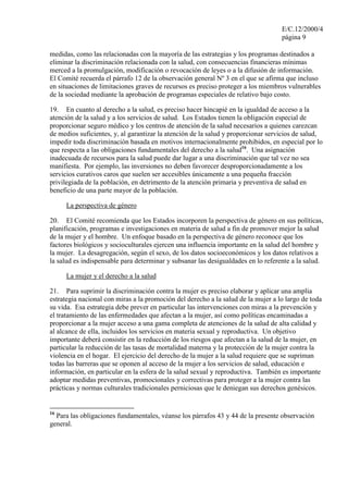 E/C.12/2000/4
                                                                                   página 9

medidas, como las relacionadas con la mayoría de las estrategias y los programas destinados a
eliminar la discriminación relacionada con la salud, con consecuencias financieras mínimas
merced a la promulgación, modificación o revocación de leyes o a la difusión de información.
El Comité recuerda el párrafo 12 de la observación general Nº 3 en el que se afirma que incluso
en situaciones de limitaciones graves de recursos es preciso proteger a los miembros vulnerables
de la sociedad mediante la aprobación de programas especiales de relativo bajo costo.

19. En cuanto al derecho a la salud, es preciso hacer hincapié en la igualdad de acceso a la
atención de la salud y a los servicios de salud. Los Estados tienen la obligación especial de
proporcionar seguro médico y los centros de atención de la salud necesarios a quienes carezcan
de medios suficientes, y, al garantizar la atención de la salud y proporcionar servicios de salud,
impedir toda discriminación basada en motivos internacionalmente prohibidos, en especial por lo
que respecta a las obligaciones fundamentales del derecho a la salud16. Una asignación
inadecuada de recursos para la salud puede dar lugar a una discriminación que tal vez no sea
manifiesta. Por ejemplo, las inversiones no deben favorecer desproporcionadamente a los
servicios curativos caros que suelen ser accesibles únicamente a una pequeña fracción
privilegiada de la población, en detrimento de la atención primaria y preventiva de salud en
beneficio de una parte mayor de la población.

     La perspectiva de género

20. El Comité recomienda que los Estados incorporen la perspectiva de género en sus políticas,
planificación, programas e investigaciones en materia de salud a fin de promover mejor la salud
de la mujer y el hombre. Un enfoque basado en la perspectiva de género reconoce que los
factores biológicos y socioculturales ejercen una influencia importante en la salud del hombre y
la mujer. La desagregación, según el sexo, de los datos socioeconómicos y los datos relativos a
la salud es indispensable para determinar y subsanar las desigualdades en lo referente a la salud.

     La mujer y el derecho a la salud

21. Para suprimir la discriminación contra la mujer es preciso elaborar y aplicar una amplia
estrategia nacional con miras a la promoción del derecho a la salud de la mujer a lo largo de toda
su vida. Esa estrategia debe prever en particular las intervenciones con miras a la prevención y
el tratamiento de las enfermedades que afectan a la mujer, así como políticas encaminadas a
proporcionar a la mujer acceso a una gama completa de atenciones de la salud de alta calidad y
al alcance de ella, incluidos los servicios en materia sexual y reproductiva. Un objetivo
importante deberá consistir en la reducción de los riesgos que afectan a la salud de la mujer, en
particular la reducción de las tasas de mortalidad materna y la protección de la mujer contra la
violencia en el hogar. El ejercicio del derecho de la mujer a la salud requiere que se supriman
todas las barreras que se oponen al acceso de la mujer a los servicios de salud, educación e
información, en particular en la esfera de la salud sexual y reproductiva. También es importante
adoptar medidas preventivas, promocionales y correctivas para proteger a la mujer contra las
prácticas y normas culturales tradicionales perniciosas que le deniegan sus derechos genésicos.


16
  Para las obligaciones fundamentales, véanse los párrafos 43 y 44 de la presente observación
general.
 