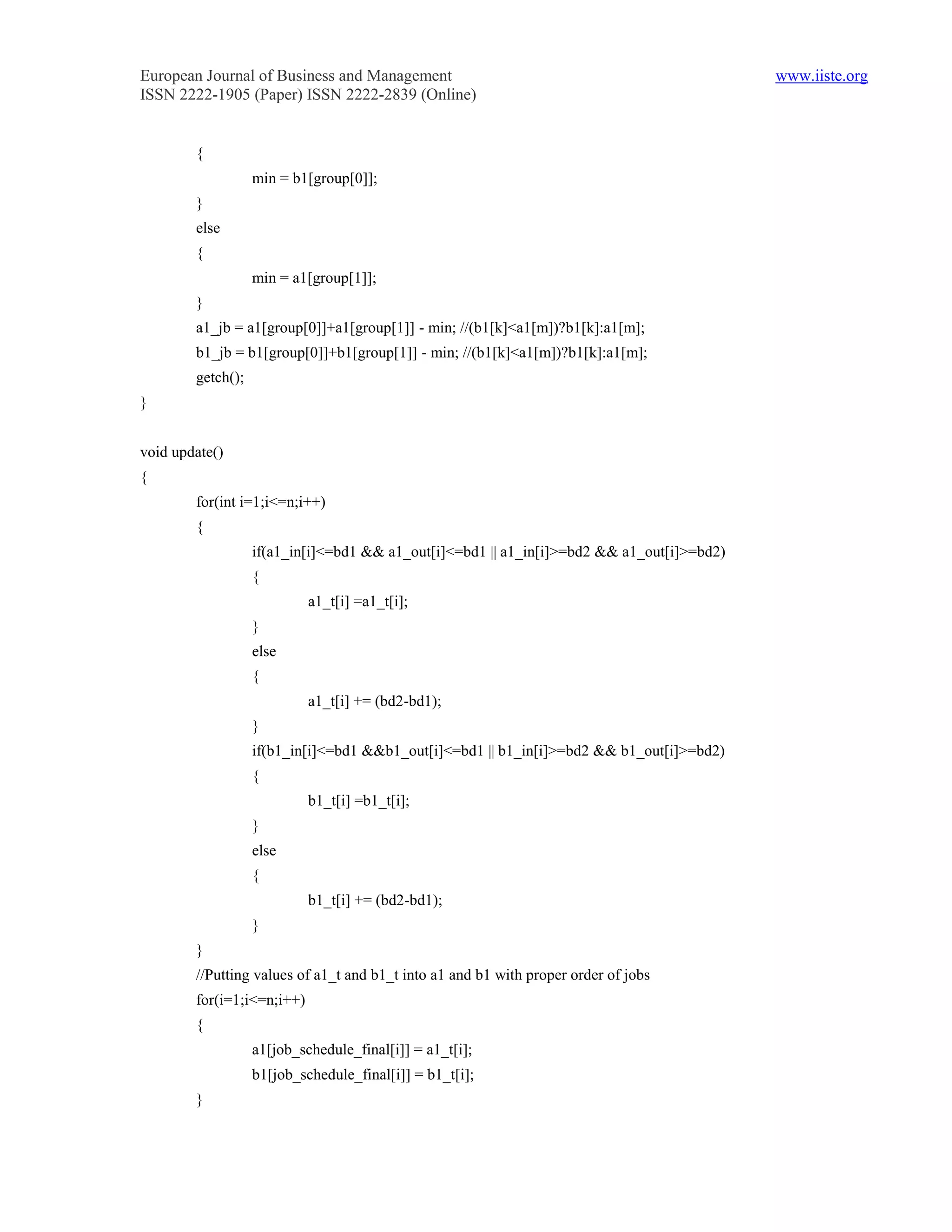 European Journal of Business and Management                                                 www.iiste.org
ISSN 2222-1905 (Paper) ISSN 2222-2839 (Online)


        {
                   min = b1[group[0]];
        }
        else
        {
                   min = a1[group[1]];
        }
        a1_jb = a1[group[0]]+a1[group[1]] - min; //(b1[k]<a1[m])?b1[k]:a1[m];
        b1_jb = b1[group[0]]+b1[group[1]] - min; //(b1[k]<a1[m])?b1[k]:a1[m];
        getch();
}


void update()
{
        for(int i=1;i<=n;i++)
        {
                   if(a1_in[i]<=bd1 && a1_out[i]<=bd1 || a1_in[i]>=bd2 && a1_out[i]>=bd2)
                   {
                            a1_t[i] =a1_t[i];
                   }
                   else
                   {
                            a1_t[i] += (bd2-bd1);
                   }
                   if(b1_in[i]<=bd1 &&b1_out[i]<=bd1 || b1_in[i]>=bd2 && b1_out[i]>=bd2)
                   {
                            b1_t[i] =b1_t[i];
                   }
                   else
                   {
                            b1_t[i] += (bd2-bd1);
                   }
        }
        //Putting values of a1_t and b1_t into a1 and b1 with proper order of jobs
        for(i=1;i<=n;i++)
        {
                   a1[job_schedule_final[i]] = a1_t[i];
                   b1[job_schedule_final[i]] = b1_t[i];
        }
 