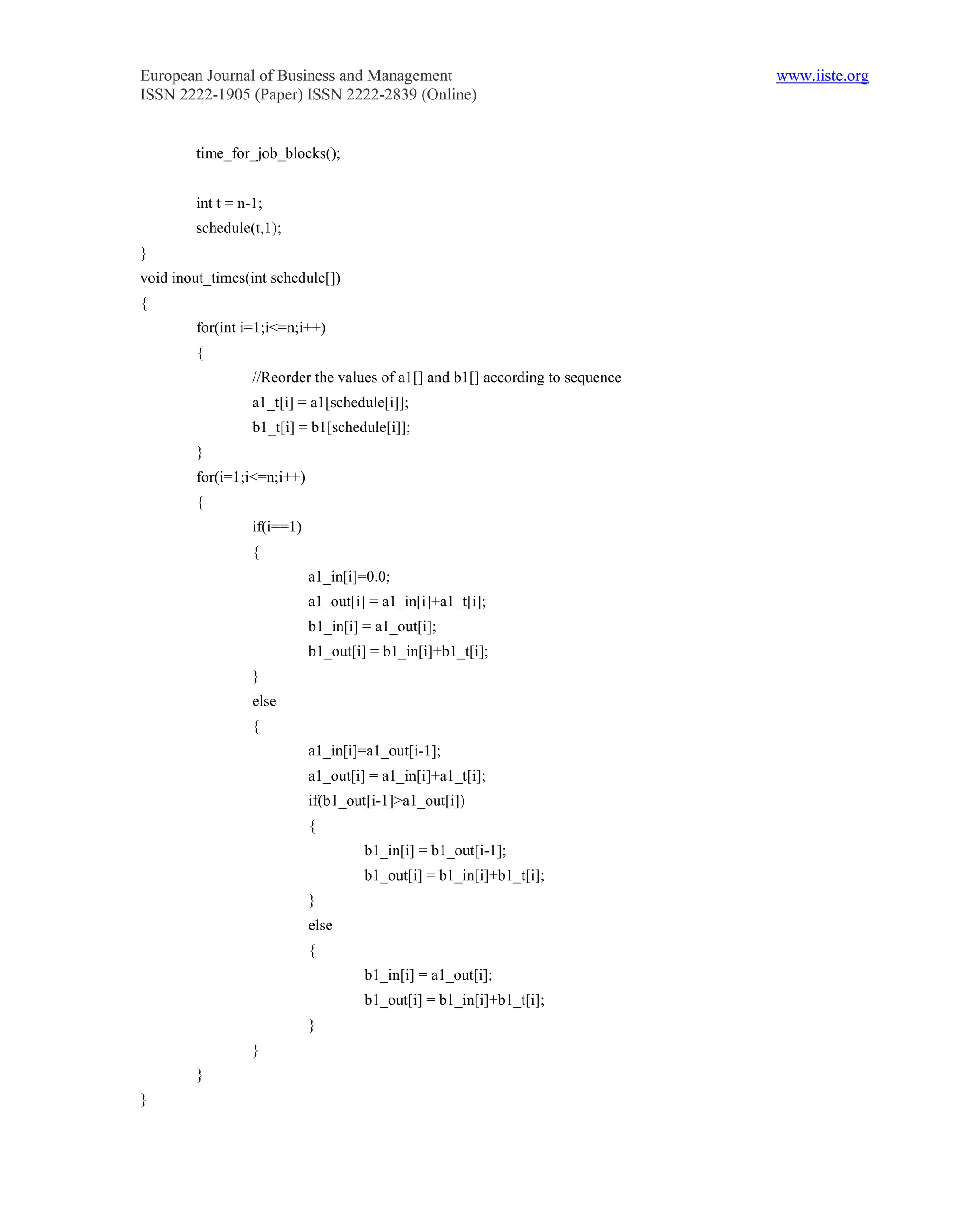 European Journal of Business and Management                                     www.iiste.org
ISSN 2222-1905 (Paper) ISSN 2222-2839 (Online)


        time_for_job_blocks();


        int t = n-1;
        schedule(t,1);
}
void inout_times(int schedule[])
{
        for(int i=1;i<=n;i++)
        {
                  //Reorder the values of a1[] and b1[] according to sequence
                  a1_t[i] = a1[schedule[i]];
                  b1_t[i] = b1[schedule[i]];
        }
        for(i=1;i<=n;i++)
        {
                  if(i==1)
                  {
                             a1_in[i]=0.0;
                             a1_out[i] = a1_in[i]+a1_t[i];
                             b1_in[i] = a1_out[i];
                             b1_out[i] = b1_in[i]+b1_t[i];
                  }
                  else
                  {
                             a1_in[i]=a1_out[i-1];
                             a1_out[i] = a1_in[i]+a1_t[i];
                             if(b1_out[i-1]>a1_out[i])
                             {
                                      b1_in[i] = b1_out[i-1];
                                      b1_out[i] = b1_in[i]+b1_t[i];
                             }
                             else
                             {
                                      b1_in[i] = a1_out[i];
                                      b1_out[i] = b1_in[i]+b1_t[i];
                             }
                  }
        }
}
 