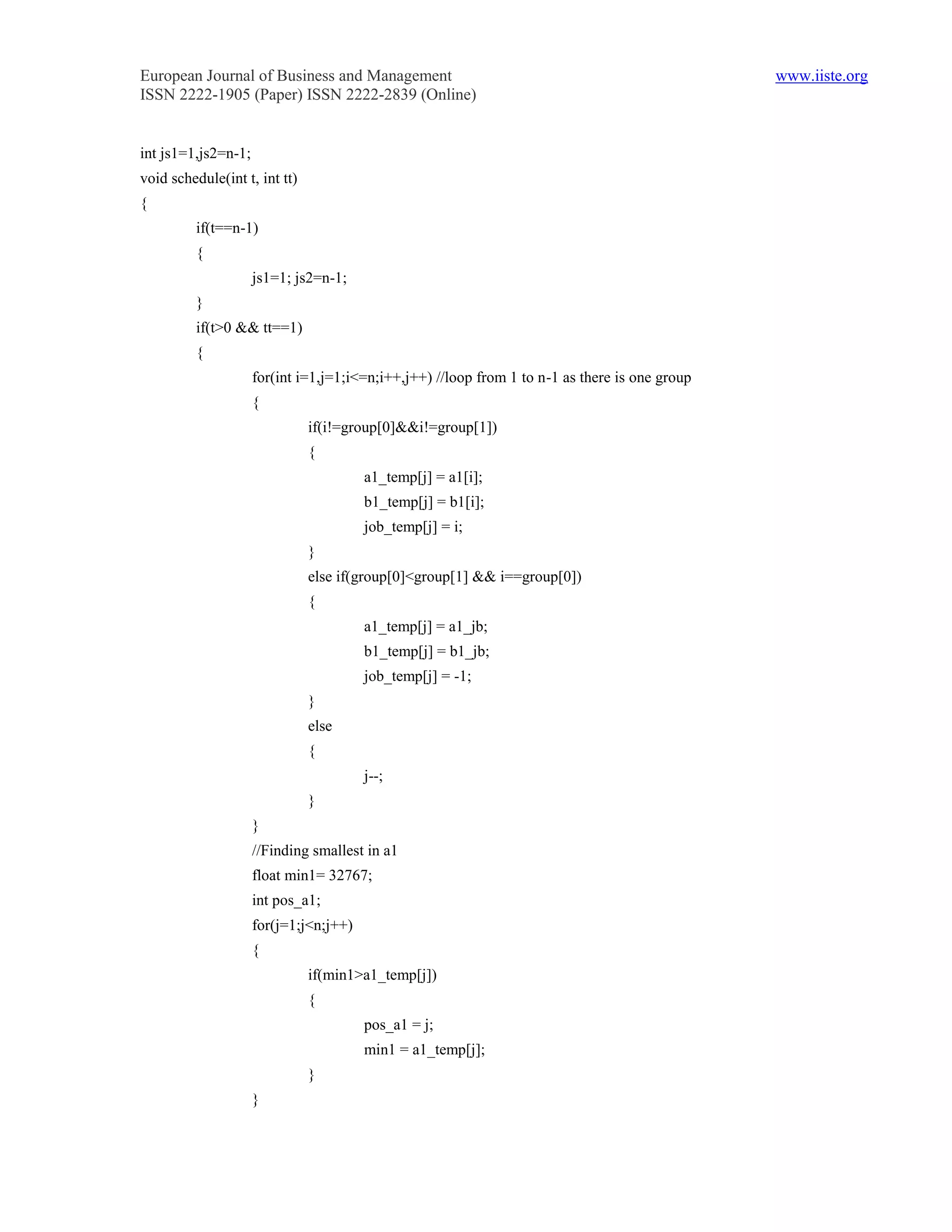 European Journal of Business and Management                                                     www.iiste.org
ISSN 2222-1905 (Paper) ISSN 2222-2839 (Online)


int js1=1,js2=n-1;
void schedule(int t, int tt)
{
         if(t==n-1)
         {
                     js1=1; js2=n-1;
         }
         if(t>0 && tt==1)
         {
                     for(int i=1,j=1;i<=n;i++,j++) //loop from 1 to n-1 as there is one group
                     {
                               if(i!=group[0]&&i!=group[1])
                               {
                                        a1_temp[j] = a1[i];
                                        b1_temp[j] = b1[i];
                                        job_temp[j] = i;
                               }
                               else if(group[0]<group[1] && i==group[0])
                               {
                                        a1_temp[j] = a1_jb;
                                        b1_temp[j] = b1_jb;
                                        job_temp[j] = -1;
                               }
                               else
                               {
                                        j--;
                               }
                     }
                     //Finding smallest in a1
                     float min1= 32767;
                     int pos_a1;
                     for(j=1;j<n;j++)
                     {
                               if(min1>a1_temp[j])
                               {
                                        pos_a1 = j;
                                        min1 = a1_temp[j];
                               }
                     }
 