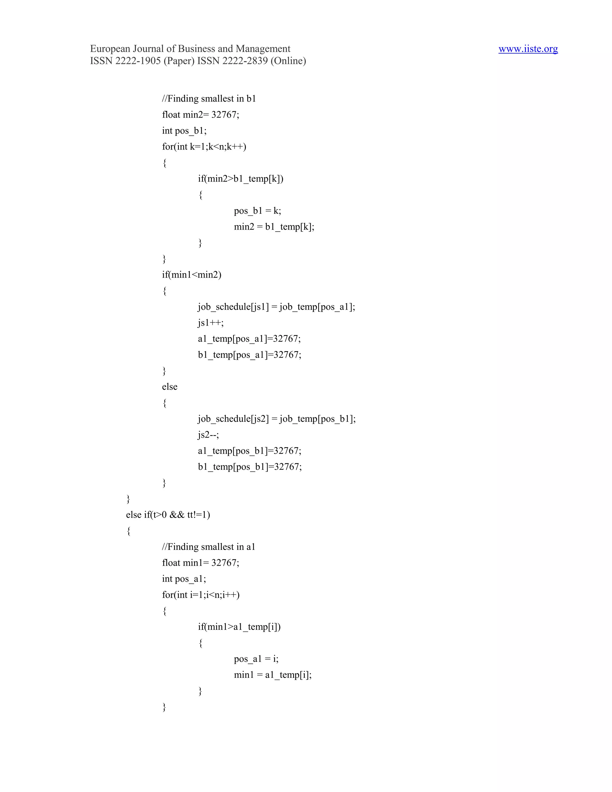 European Journal of Business and Management                     www.iiste.org
ISSN 2222-1905 (Paper) ISSN 2222-2839 (Online)


               //Finding smallest in b1
               float min2= 32767;
               int pos_b1;
               for(int k=1;k<n;k++)
               {
                        if(min2>b1_temp[k])
                        {
                                 pos_b1 = k;
                                 min2 = b1_temp[k];
                        }
               }
               if(min1<min2)
               {
                        job_schedule[js1] = job_temp[pos_a1];
                        js1++;
                        a1_temp[pos_a1]=32767;
                        b1_temp[pos_a1]=32767;
               }
               else
               {
                        job_schedule[js2] = job_temp[pos_b1];
                        js2--;
                        a1_temp[pos_b1]=32767;
                        b1_temp[pos_b1]=32767;
               }
       }
       else if(t>0 && tt!=1)
       {
               //Finding smallest in a1
               float min1= 32767;
               int pos_a1;
               for(int i=1;i<n;i++)
               {
                        if(min1>a1_temp[i])
                        {
                                 pos_a1 = i;
                                 min1 = a1_temp[i];
                        }
               }
 