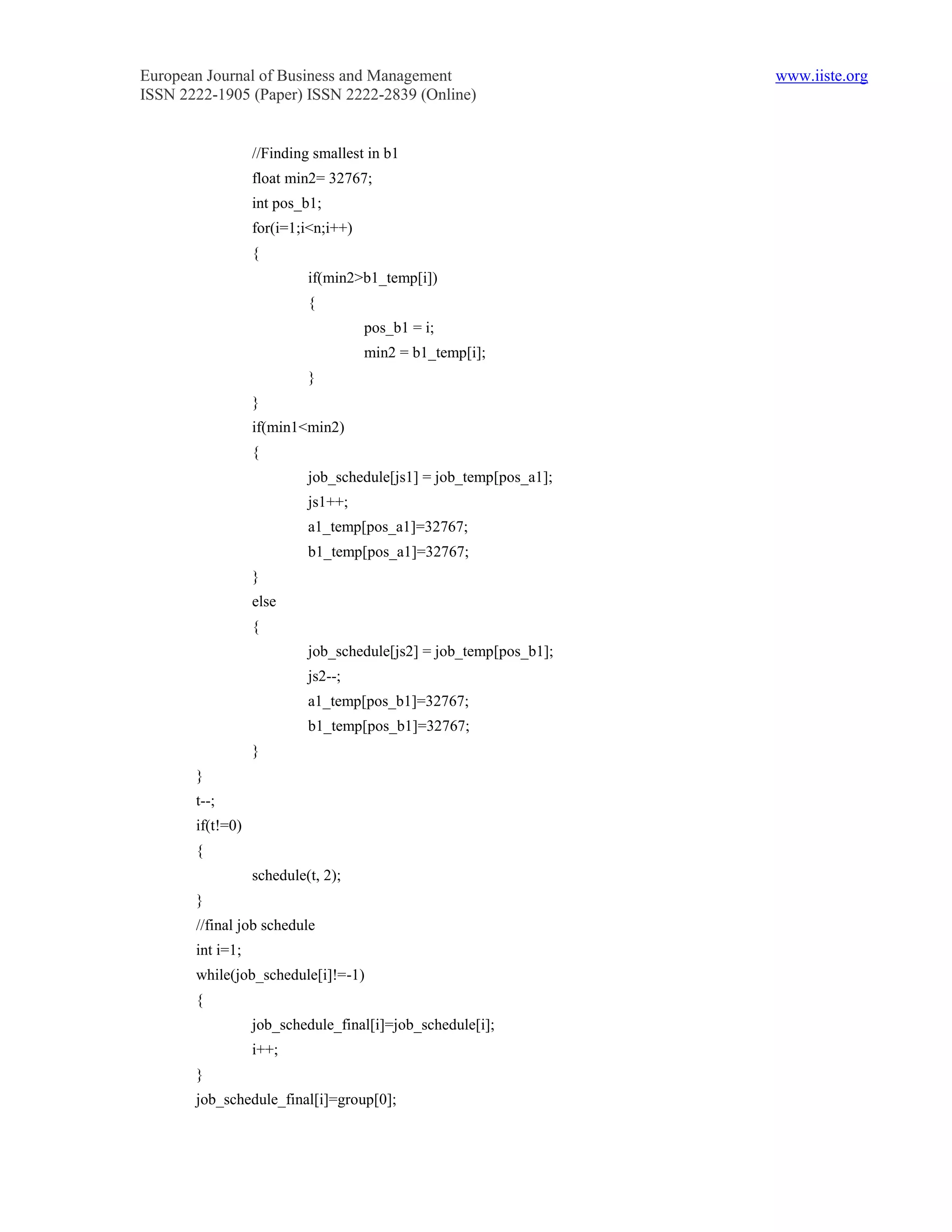 European Journal of Business and Management                        www.iiste.org
ISSN 2222-1905 (Paper) ISSN 2222-2839 (Online)


                  //Finding smallest in b1
                  float min2= 32767;
                  int pos_b1;
                  for(i=1;i<n;i++)
                  {
                           if(min2>b1_temp[i])
                           {
                                     pos_b1 = i;
                                     min2 = b1_temp[i];
                           }
                  }
                  if(min1<min2)
                  {
                           job_schedule[js1] = job_temp[pos_a1];
                           js1++;
                           a1_temp[pos_a1]=32767;
                           b1_temp[pos_a1]=32767;
                  }
                  else
                  {
                           job_schedule[js2] = job_temp[pos_b1];
                           js2--;
                           a1_temp[pos_b1]=32767;
                           b1_temp[pos_b1]=32767;
                  }
       }
       t--;
       if(t!=0)
       {
                  schedule(t, 2);
       }
       //final job schedule
       int i=1;
       while(job_schedule[i]!=-1)
       {
                  job_schedule_final[i]=job_schedule[i];
                  i++;
       }
       job_schedule_final[i]=group[0];
 