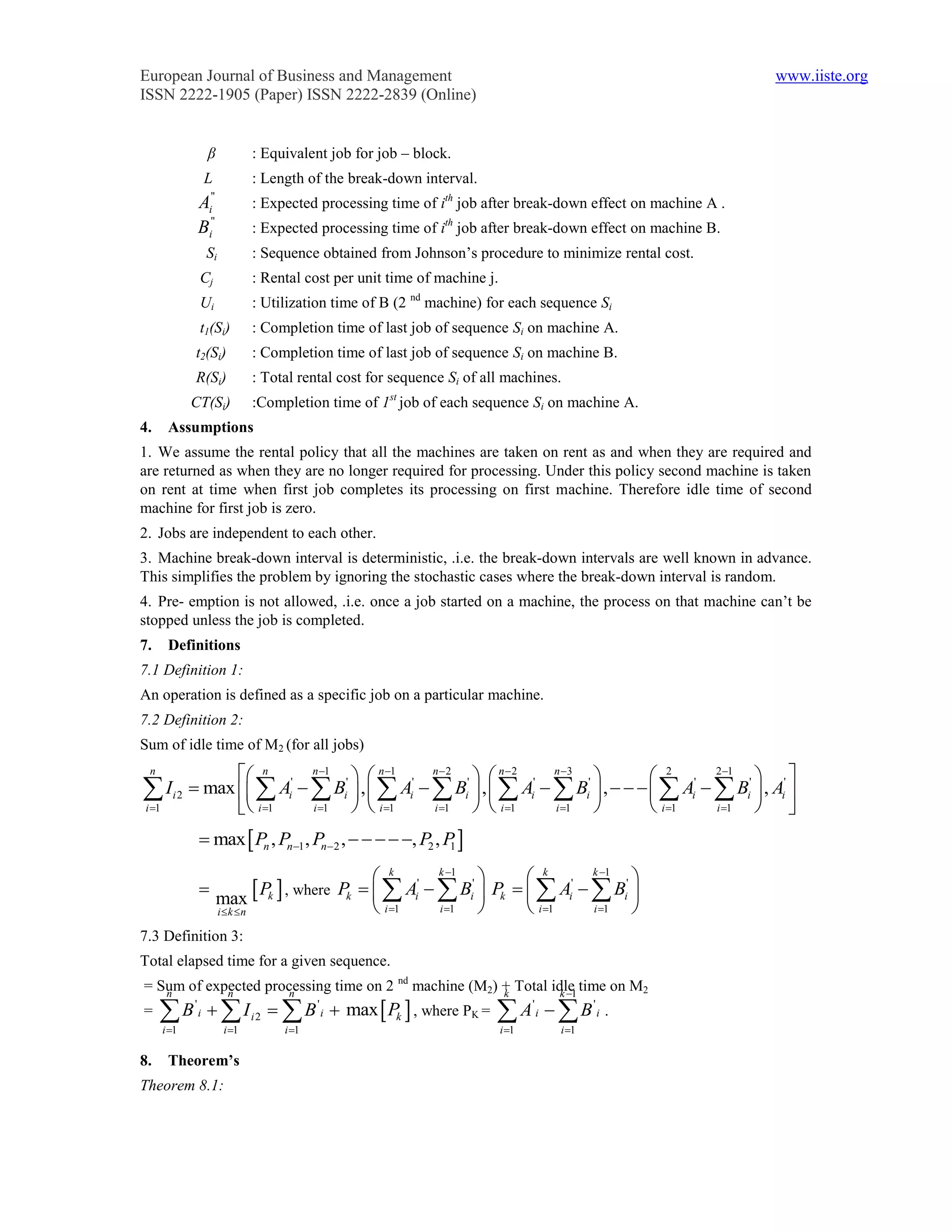 European Journal of Business and Management                                                                      www.iiste.org
ISSN 2222-1905 (Paper) ISSN 2222-2839 (Online)


                    β             : Equivalent job for job – block.
                    L             : Length of the break-down interval.
                     ''
                A   i             : Expected processing time of ith job after break-down effect on machine A .
                     ''
                B   i             : Expected processing time of ith job after break-down effect on machine B.
                    Si            : Sequence obtained from Johnson’s procedure to minimize rental cost.
                Cj                : Rental cost per unit time of machine j.
                Ui                : Utilization time of B (2 nd machine) for each sequence Si
                t1(Si)            : Completion time of last job of sequence Si on machine A.
            t2(Si)                : Completion time of last job of sequence Si on machine B.
            R(Si)                 : Total rental cost for sequence Si of all machines.
            CT(Si)                :Completion time of 1st job of each sequence Si on machine A.
4.    Assumptions
1. We assume the rental policy that all the machines are taken on rent as and when they are required and
are returned as when they are no longer required for processing. Under this policy second machine is taken
on rent at time when first job completes its processing on first machine. Therefore idle time of second
machine for first job is zero.
2. Jobs are independent to each other.
3. Machine break-down interval is deterministic, .i.e. the break-down intervals are well known in advance.
This simplifies the problem by ignoring the stochastic cases where the break-down interval is random.
4. Pre- emption is not allowed, .i.e. once a job started on a machine, the process on that machine can’t be
stopped unless the job is completed.
7.    Definitions
7.1 Definition 1:
An operation is defined as a specific job on a particular machine.
7.2 Definition 2:
Sum of idle time of M2 (for all jobs)
 n
                  n       n 1
                                    n 1      n2
                                                        n2       n 3
                                                                                    2       2 1
                                                                                                     
    I i 2  max   Ai'   Bi'  ,   Ai'   Bi'  ,   Ai'   Bi'  ,      Ai'   Bi'  , Ai' 
i 1              i 1    i 1    i 1      i 1    i 1      i 1            i 1    i 1   
                 max  Pn , Pn1 , Pn2 ,     , P2 , P 
                                                            1


                                                      k       k 1
                                                                            k       k 1
                                                                                            
                
                          max     Pk  , where Pk    Ai'   Bi'  Pk    Ai'   Bi' 
                          ik n                      i 1    i 1         i 1    i 1  
7.3 Definition 3:
Total elapsed time for a given sequence.
= Sum of expected processing time on 2 nd machine (M2) + Total idle time on M2
   n        n        n                                 k         k 1
=    B  I'
                i                 i2     B ' i  max  Pk  , where PK =    A B '
                                                                                         i
                                                                                                    '
                                                                                                        i   .
     i 1                  i 1          i 1                                 i 1           i 1

8.    Theorem’s
Theorem 8.1:
 