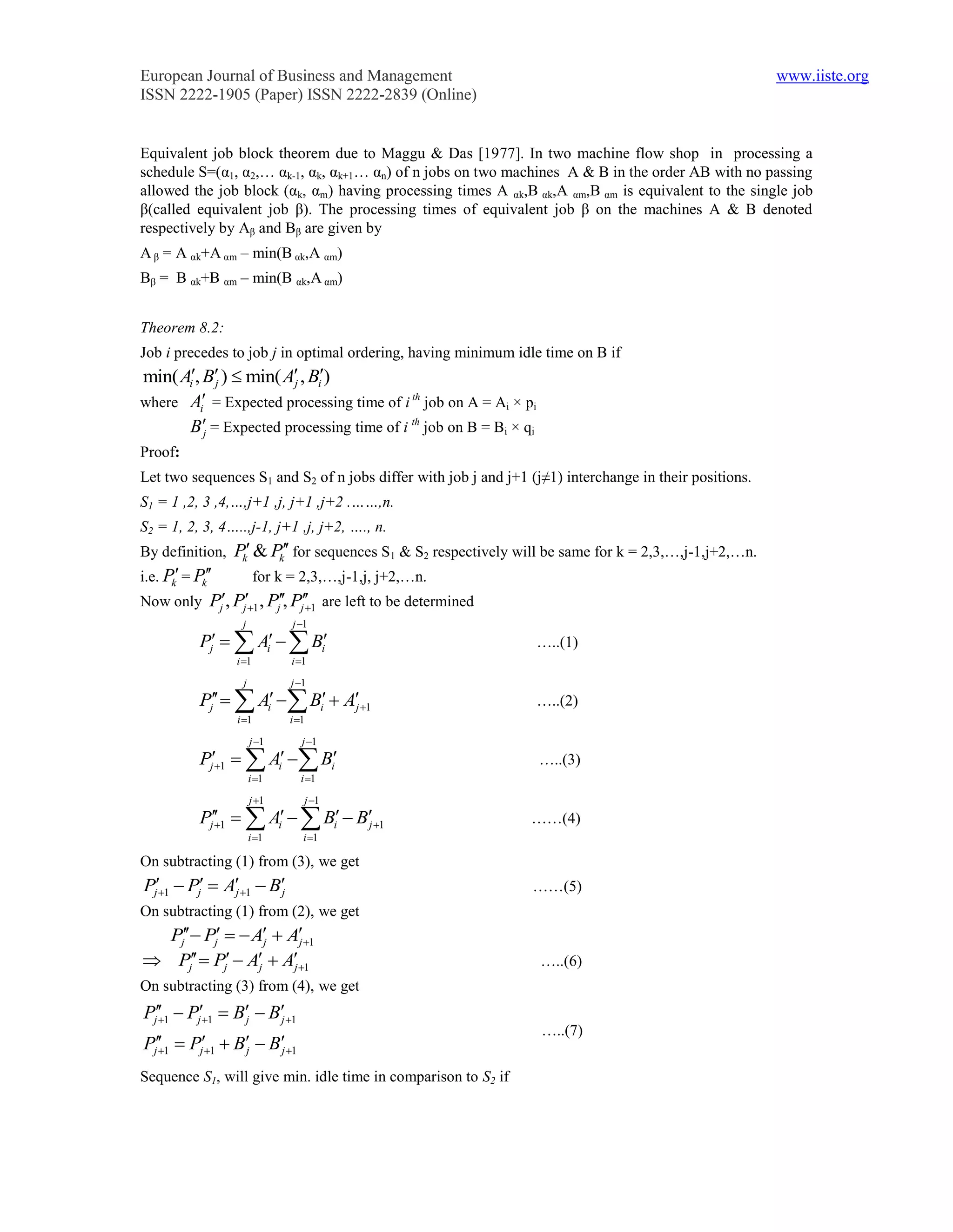 European Journal of Business and Management                                                              www.iiste.org
ISSN 2222-1905 (Paper) ISSN 2222-2839 (Online)


Equivalent job block theorem due to Maggu & Das [1977]. In two machine flow shop in processing a
schedule S=(α1, α2,… αk-1, αk, αk+1… αn) of n jobs on two machines A & B in the order AB with no passing
allowed the job block (αk, αm) having processing times A αk,B αk,A αm,B αm is equivalent to the single job
β(called equivalent job β). The processing times of equivalent job β on the machines A & B denoted
respectively by Aβ and Bβ are given by
A β = A αk+A αm – min(B αk,A αm)
Bβ = B αk+B αm – min(B αk,A αm)


Theorem 8.2:
Job i precedes to job j in optimal ordering, having minimum idle time on B if
min( Ai, Bj )  min( Aj , Bi)
where Ai = Expected processing time of i th job on A = Ai × pi
       Bj = Expected processing time of i th job on B = Bi × qi
Proof:
Let two sequences S1 and S2 of n jobs differ with job j and j+1 (j≠1) interchange in their positions.
S1 = 1 ,2, 3 ,4,…,j+1 ,j, j+1 ,j+2 .……,n.
S2 = 1, 2, 3, 4…..,j-1, j+1 ,j, j+2, …., n.
By definition,    Pk & Pk for sequences S1 & S2 respectively will be same for k = 2,3,…,j-1,j+2,…n.
i.e. Pk = Pk          for k = 2,3,…,j-1,j, j+2,…n.
Now only Pj, Pj1 , Pj, Pj 1 are left to be determined
                               
                   j           j 1
            Pj   Ai   Bi                                    …..(1)
                  i 1         i 1
                   j           j 1
            Pj   Ai  Bi  Aj 1                           …..(2)
                  i 1         i 1

                       j 1       j 1
            Pj1   Ai  Bi                                   …..(3)
                       i 1      i 1

                       j 1       j 1
            Pj 1   Ai   Bi  Bj 1
                                                                ……(4)
                       i 1       i 1

On subtracting (1) from (3), we get
Pj1  Pj  A1  B
               j      j                                          ……(5)
On subtracting (1) from (2), we get
  Pj Pj   A  A1
                  j      j
 Pj  Pj  Aj  Aj 1                                        …..(6)
On subtracting (3) from (4), we get
Pj 1  Pj1  Bj  Bj 1
   
                                                                   …..(7)
Pj 1  Pj1  Bj  Bj 1
   

Sequence S1, will give min. idle time in comparison to S2 if
 