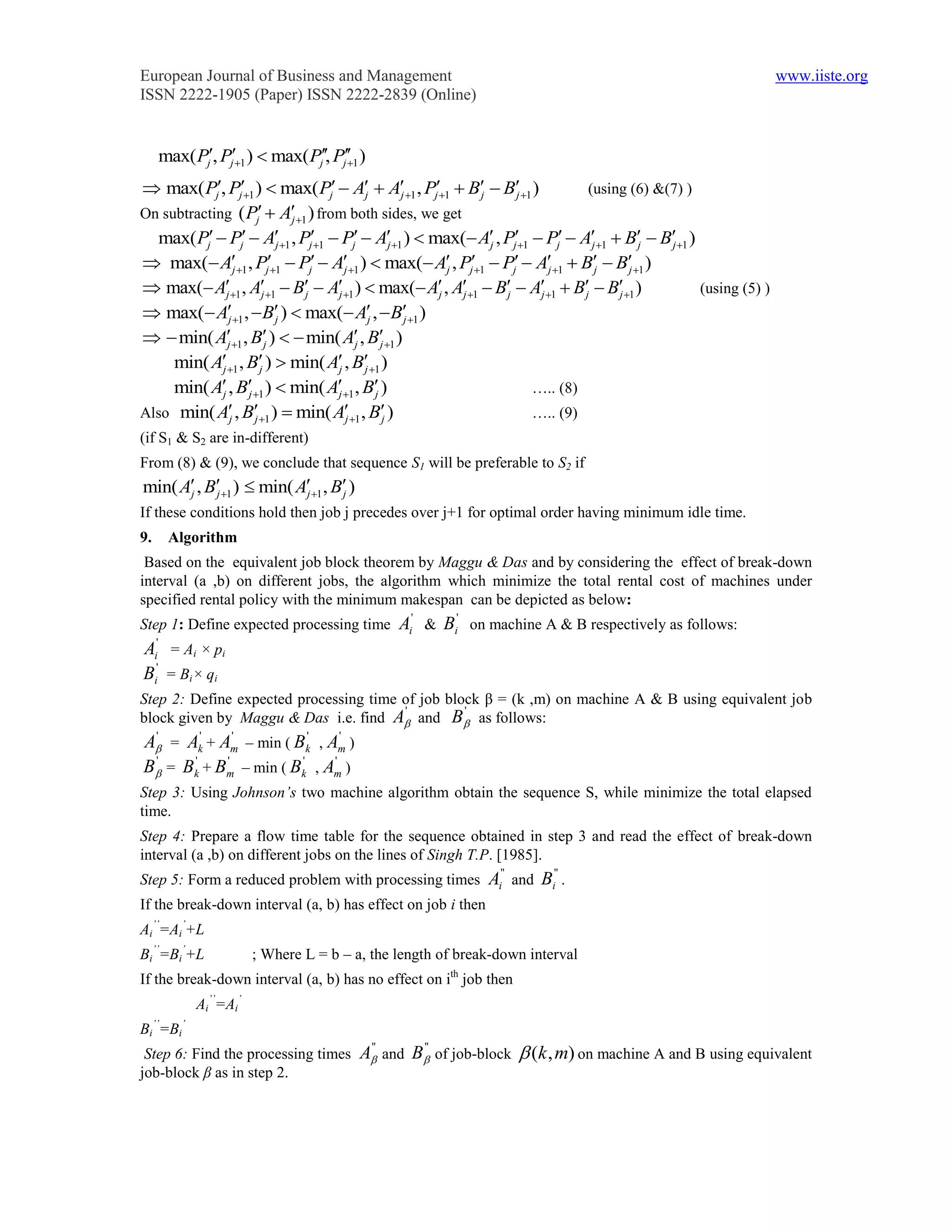 European Journal of Business and Management                                                                           www.iiste.org
ISSN 2222-1905 (Paper) ISSN 2222-2839 (Online)


     max( Pj, Pj1 )  max( Pj, Pj 1 )
                                       

 max( Pj, Pj1 )  max( Pj  Aj  Aj 1 , Pj1  Bj  Bj 1 )            (using (6) &(7) )
On subtracting ( Pj        Aj 1 ) from both sides, we get
  max( Pj  Pj  Aj 1 , Pj1  Pj  Aj 1 )  max( Aj , Pj1  Pj  Aj 1  Bj  Bj 1 )
 max( Aj 1 , Pj1  Pj  Aj 1 )  max( Aj , Pj1  Pj  Aj 1  Bj  Bj 1 )
 max( Aj 1 , Aj 1  Bj  Aj 1 )  max( Aj , Aj 1  Bj  Aj 1  Bj  Bj 1 )          (using (5) )
 max( A       j 1 ,  Bj )  max( Aj ,  Bj 1 )
  min( Aj 1 , Bj )   min( Aj , Bj 1 )
     min( A1 , B )  min( Aj , Bj 1 )
              j          j
     min( A jj , B1 )  min( Aj 1 , Bj )                         ….. (8)
Also min( Aj j    , B1 )  min( Aj 1 , Bj )                      ….. (9)
(if S1 & S2 are in-different)
From (8) & (9), we conclude that sequence S1 will be preferable to S2 if
min( Aj , Bj 1 )  min( Aj 1 , Bj )
If these conditions hold then job j precedes over j+1 for optimal order having minimum idle time.
9.    Algorithm
 Based on the equivalent job block theorem by Maggu & Das and by considering the effect of break-down
interval (a ,b) on different jobs, the algorithm which minimize the total rental cost of machines under
specified rental policy with the minimum makespan can be depicted as below:
Step 1: Define expected processing time           Ai' & Bi' on machine A & B respectively as follows:
Ai' = Ai × pi
Bi' = Bi× qi
Step 2: Define expected processing time of job block β = (k ,m) on machine A & B using equivalent job
                                        '         '
block given by Maggu & Das i.e. find A and B as follows:
 '
A = Ak' + Am – min ( Bk' , Am )
              '                '

 '
B = Bk' + Bm – min ( Bk' , Am )
            '                '


Step 3: Using Johnson’s two machine algorithm obtain the sequence S, while minimize the total elapsed
time.
Step 4: Prepare a flow time table for the sequence obtained in step 3 and read the effect of break-down
interval (a ,b) on different jobs on the lines of Singh T.P. [1985].
Step 5: Form a reduced problem with processing times           Ai'' and Bi'' .
If the break-down interval (a, b) has effect on job i then
Ai’’=Ai’+L
Bi’’=Bi’+L             ; Where L = b – a, the length of break-down interval
If the break-down interval (a, b) has no effect on ith job then
            Ai’’=Ai’
Bi’’=Bi’
 Step 6: Find the processing times          A' and B' of job-block  (k , m) on machine A and B using equivalent
                                             '       '

job-block β as in step 2.
 