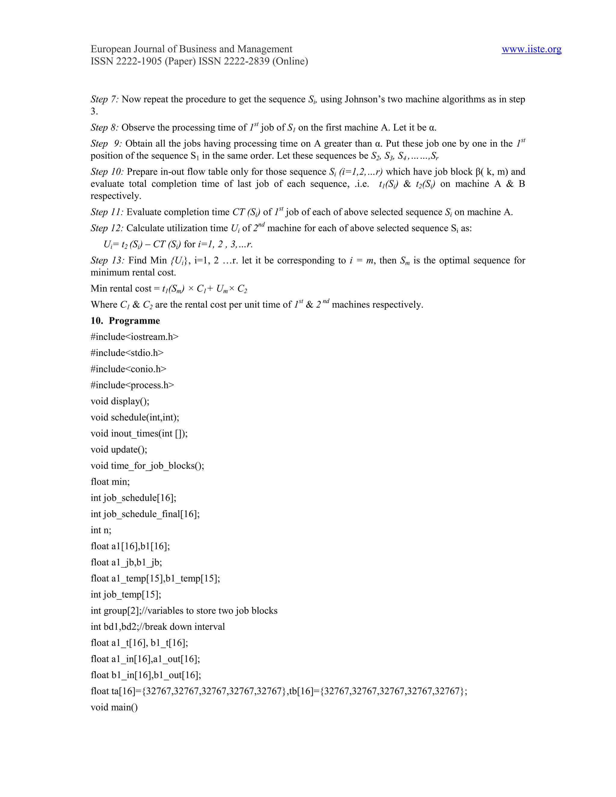 European Journal of Business and Management                                                          www.iiste.org
ISSN 2222-1905 (Paper) ISSN 2222-2839 (Online)


Step 7: Now repeat the procedure to get the sequence Si, using Johnson’s two machine algorithms as in step
3.
Step 8: Observe the processing time of 1st job of S1 on the first machine A. Let it be α.
Step 9: Obtain all the jobs having processing time on A greater than α. Put these job one by one in the 1st
position of the sequence S1 in the same order. Let these sequences be S2, S3, S4 ,……,Sr
Step 10: Prepare in-out flow table only for those sequence Si (i=1,2,…r) which have job block β( k, m) and
evaluate total completion time of last job of each sequence, .i.e. t1(Si) & t2(Si) on machine A & B
respectively.
Step 11: Evaluate completion time CT (Si) of 1st job of each of above selected sequence Si on machine A.
Step 12: Calculate utilization time Ui of 2nd machine for each of above selected sequence Si as:
   Ui= t2 (Si) – CT (Si) for i=1, 2 , 3,…r.
Step 13: Find Min {Ui}, i=1, 2 …r. let it be corresponding to i = m, then Sm is the optimal sequence for
minimum rental cost.
Min rental cost = t1(Sm) × C1+ Um× C2
Where C1 & C2 are the rental cost per unit time of 1st & 2 nd machines respectively.
10. Programme
#include<iostream.h>
#include<stdio.h>
#include<conio.h>
#include<process.h>
void display();
void schedule(int,int);
void inout_times(int []);
void update();
void time_for_job_blocks();
float min;
int job_schedule[16];
int job_schedule_final[16];
int n;
float a1[16],b1[16];
float a1_jb,b1_jb;
float a1_temp[15],b1_temp[15];
int job_temp[15];
int group[2];//variables to store two job blocks
int bd1,bd2;//break down interval
float a1_t[16], b1_t[16];
float a1_in[16],a1_out[16];
float b1_in[16],b1_out[16];
float ta[16]={32767,32767,32767,32767,32767},tb[16]={32767,32767,32767,32767,32767};
void main()
 