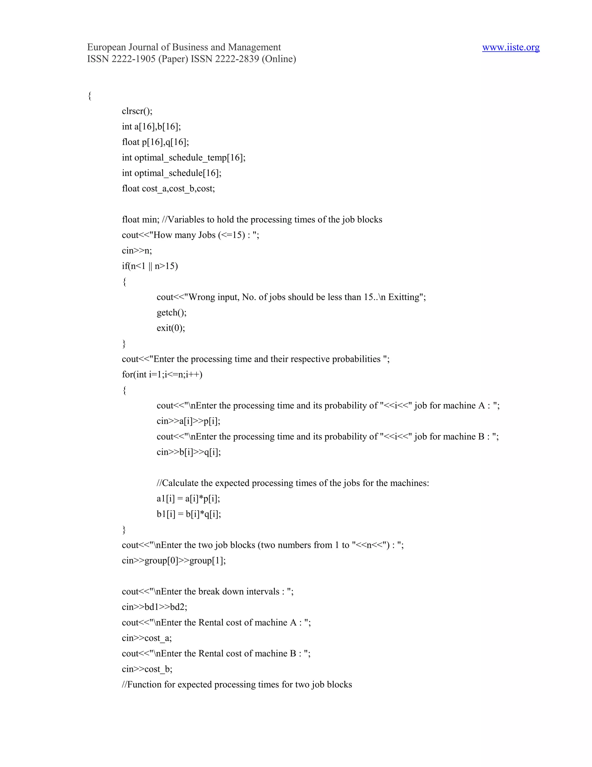 European Journal of Business and Management                                                           www.iiste.org
ISSN 2222-1905 (Paper) ISSN 2222-2839 (Online)


{
       clrscr();
       int a[16],b[16];
       float p[16],q[16];
       int optimal_schedule_temp[16];
       int optimal_schedule[16];
       float cost_a,cost_b,cost;


       float min; //Variables to hold the processing times of the job blocks
       cout<<"How many Jobs (<=15) : ";
       cin>>n;
       if(n<1 || n>15)
       {
                   cout<<"Wrong input, No. of jobs should be less than 15..n Exitting";
                   getch();
                   exit(0);
       }
       cout<<"Enter the processing time and their respective probabilities ";
       for(int i=1;i<=n;i++)
       {
                   cout<<"nEnter the processing time and its probability of "<<i<<" job for machine A : ";
                   cin>>a[i]>>p[i];
                   cout<<"nEnter the processing time and its probability of "<<i<<" job for machine B : ";
                   cin>>b[i]>>q[i];


                   //Calculate the expected processing times of the jobs for the machines:
                   a1[i] = a[i]*p[i];
                   b1[i] = b[i]*q[i];
       }
       cout<<"nEnter the two job blocks (two numbers from 1 to "<<n<<") : ";
       cin>>group[0]>>group[1];


       cout<<"nEnter the break down intervals : ";
       cin>>bd1>>bd2;
       cout<<"nEnter the Rental cost of machine A : ";
       cin>>cost_a;
       cout<<"nEnter the Rental cost of machine B : ";
       cin>>cost_b;
       //Function for expected processing times for two job blocks
 