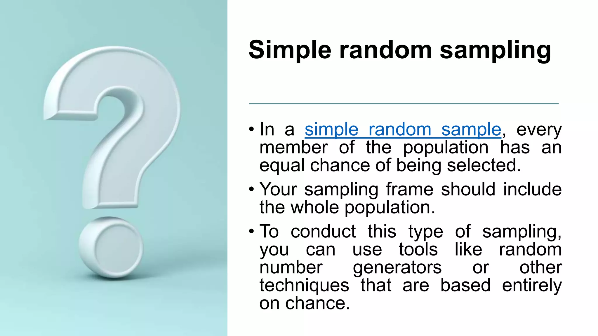 Simple random sampling
• In a simple random sample, every
member of the population has an
equal chance of being selected.
• Your sampling frame should include
the whole population.
• To conduct this type of sampling,
you can use tools like random
number generators or other
techniques that are based entirely
on chance.
 