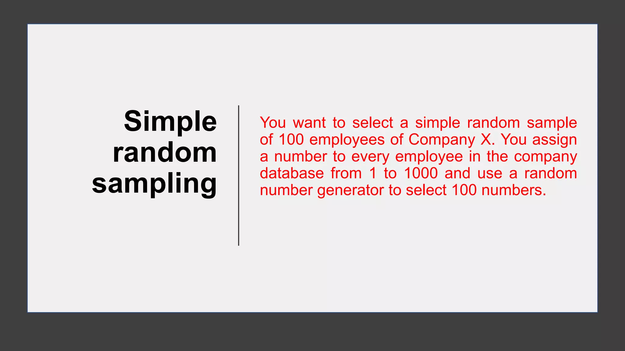 Simple
random
sampling
You want to select a simple random sample
of 100 employees of Company X. You assign
a number to every employee in the company
database from 1 to 1000 and use a random
number generator to select 100 numbers.
 