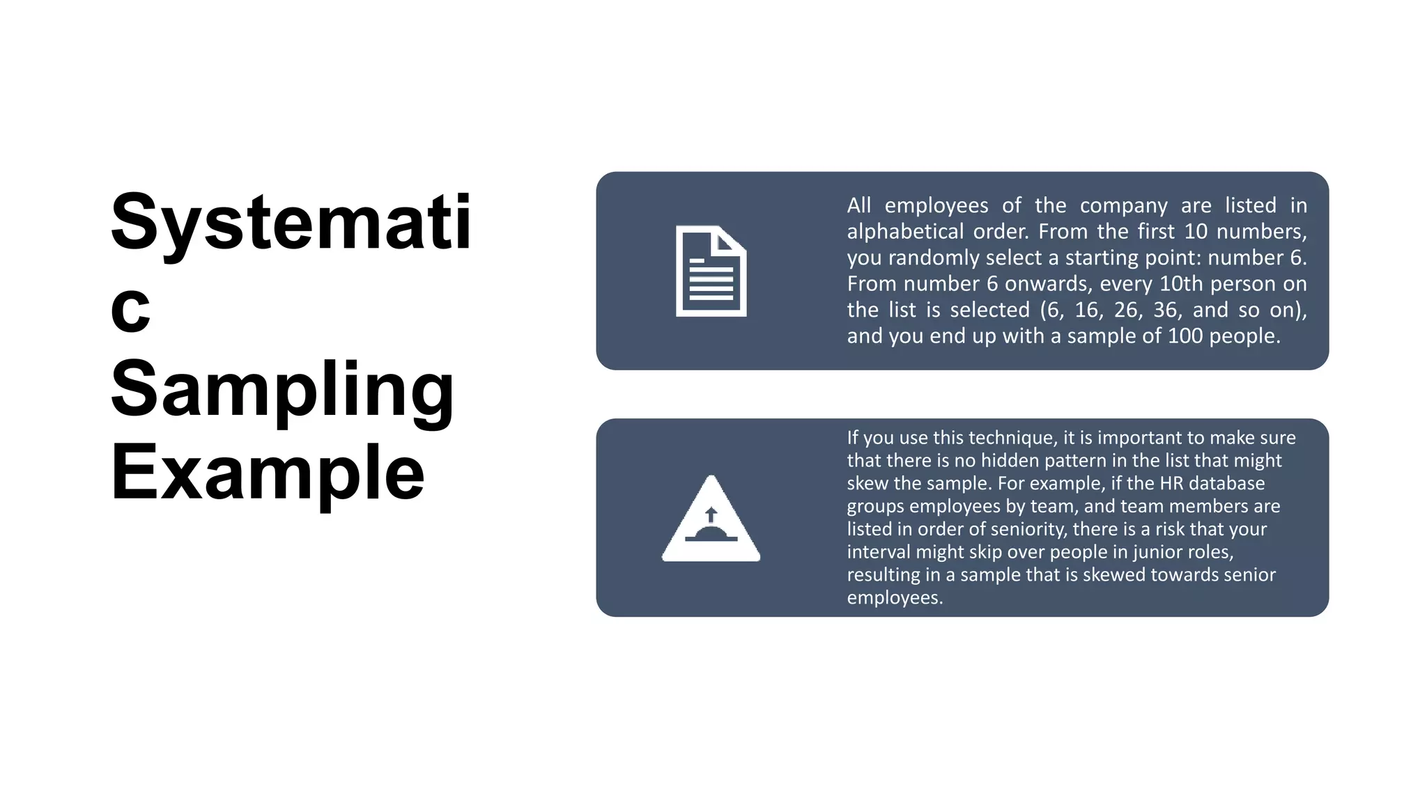 Systemati
c
Sampling
Example
All employees of the company are listed in
alphabetical order. From the first 10 numbers,
you randomly select a starting point: number 6.
From number 6 onwards, every 10th person on
the list is selected (6, 16, 26, 36, and so on),
and you end up with a sample of 100 people.
If you use this technique, it is important to make sure
that there is no hidden pattern in the list that might
skew the sample. For example, if the HR database
groups employees by team, and team members are
listed in order of seniority, there is a risk that your
interval might skip over people in junior roles,
resulting in a sample that is skewed towards senior
employees.
 