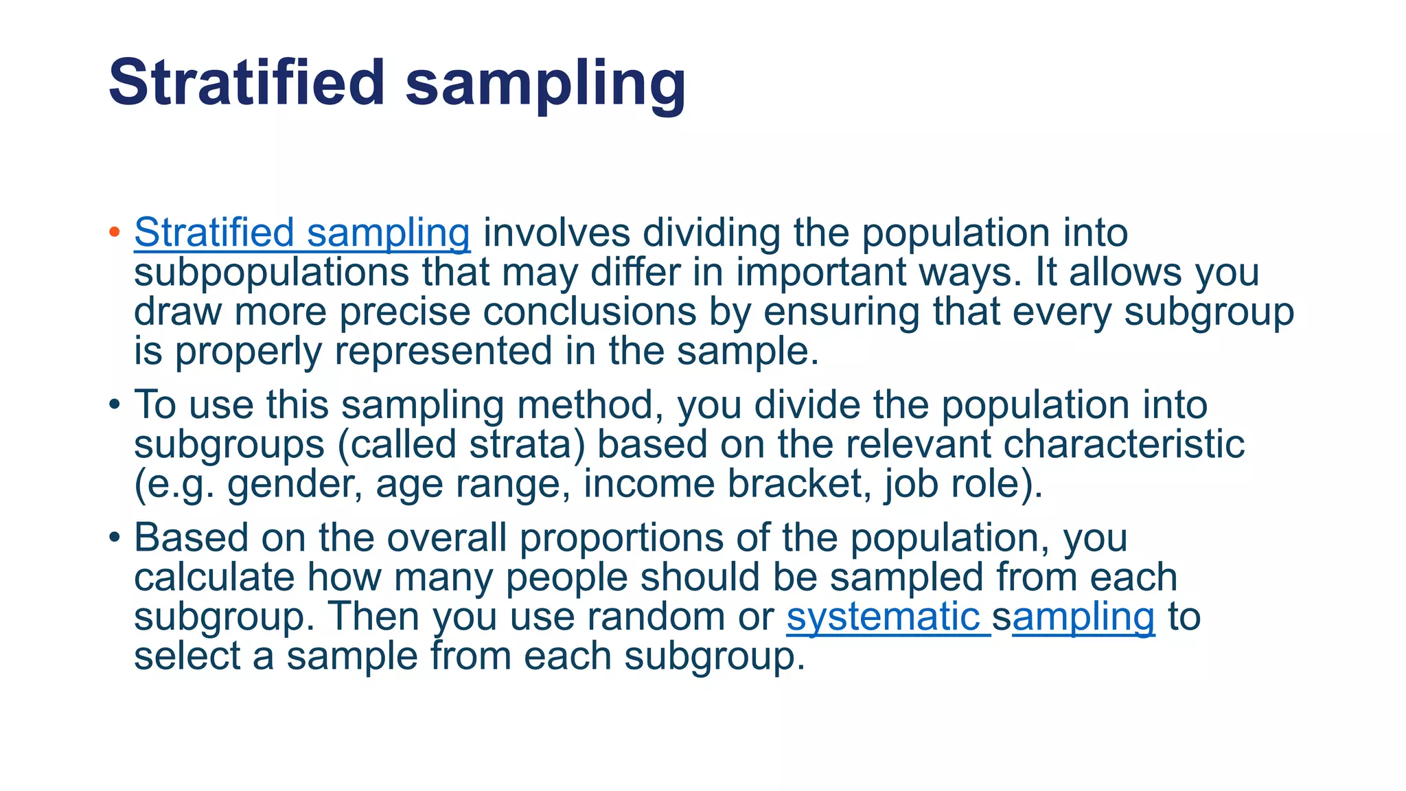Stratified sampling
• Stratified sampling involves dividing the population into
subpopulations that may differ in important ways. It allows you
draw more precise conclusions by ensuring that every subgroup
is properly represented in the sample.
• To use this sampling method, you divide the population into
subgroups (called strata) based on the relevant characteristic
(e.g. gender, age range, income bracket, job role).
• Based on the overall proportions of the population, you
calculate how many people should be sampled from each
subgroup. Then you use random or systematic sampling to
select a sample from each subgroup.
 