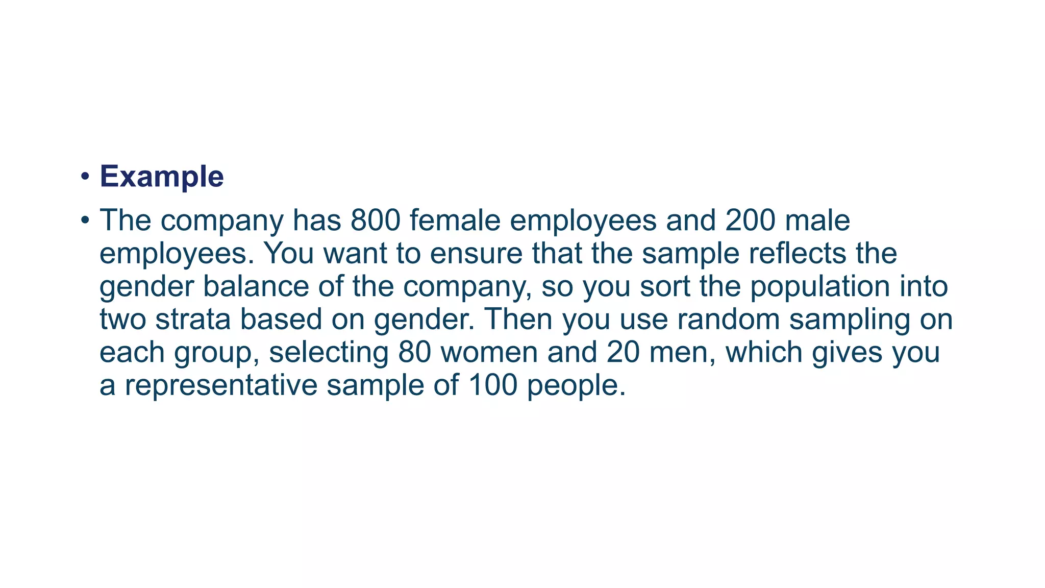 • Example
• The company has 800 female employees and 200 male
employees. You want to ensure that the sample reflects the
gender balance of the company, so you sort the population into
two strata based on gender. Then you use random sampling on
each group, selecting 80 women and 20 men, which gives you
a representative sample of 100 people.
 