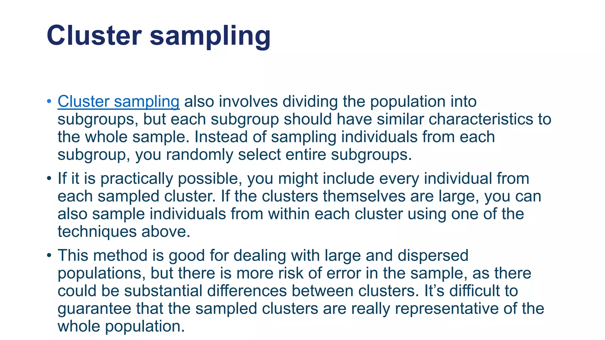 Cluster sampling
• Cluster sampling also involves dividing the population into
subgroups, but each subgroup should have similar characteristics to
the whole sample. Instead of sampling individuals from each
subgroup, you randomly select entire subgroups.
• If it is practically possible, you might include every individual from
each sampled cluster. If the clusters themselves are large, you can
also sample individuals from within each cluster using one of the
techniques above.
• This method is good for dealing with large and dispersed
populations, but there is more risk of error in the sample, as there
could be substantial differences between clusters. It’s difficult to
guarantee that the sampled clusters are really representative of the
whole population.
 