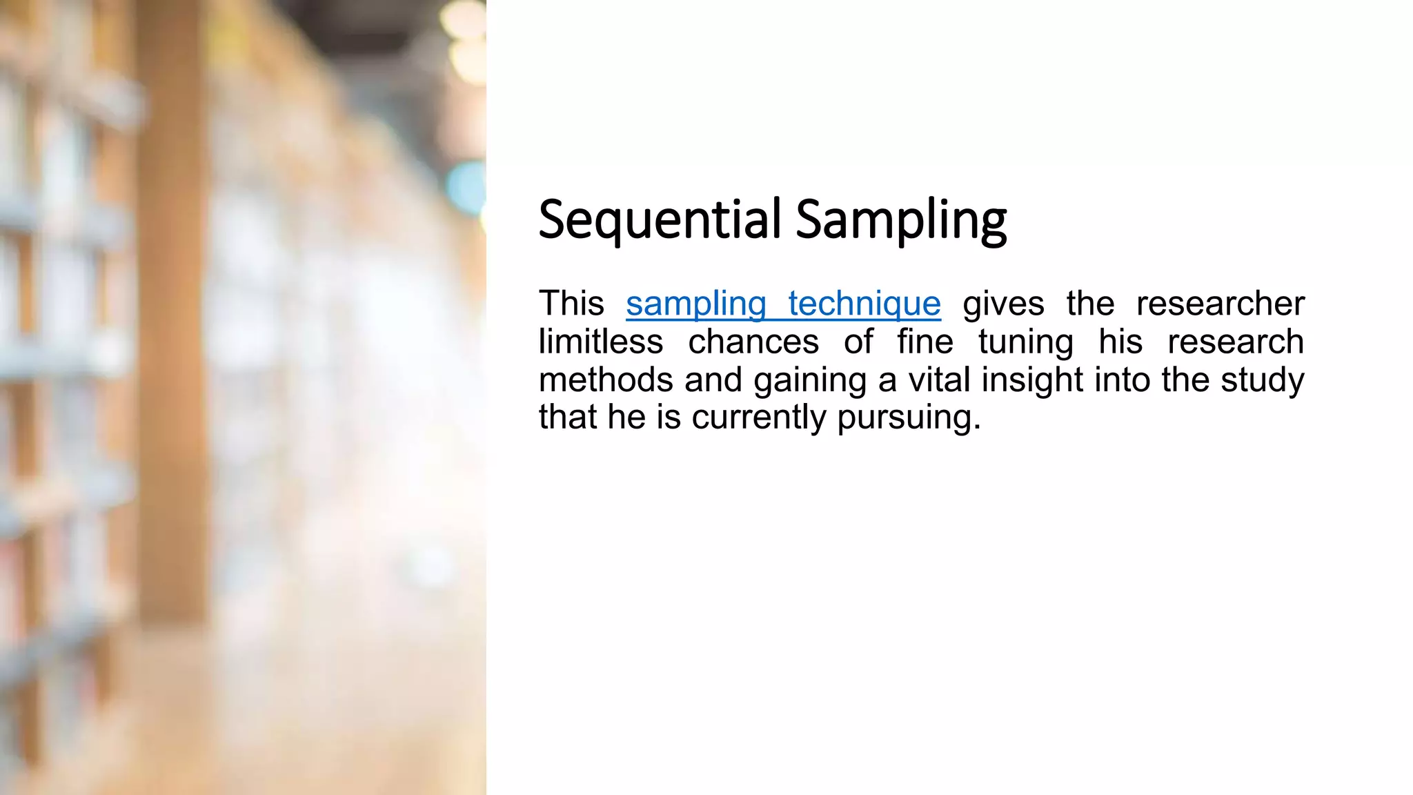 Sequential Sampling
This sampling technique gives the researcher
limitless chances of fine tuning his research
methods and gaining a vital insight into the study
that he is currently pursuing.
 