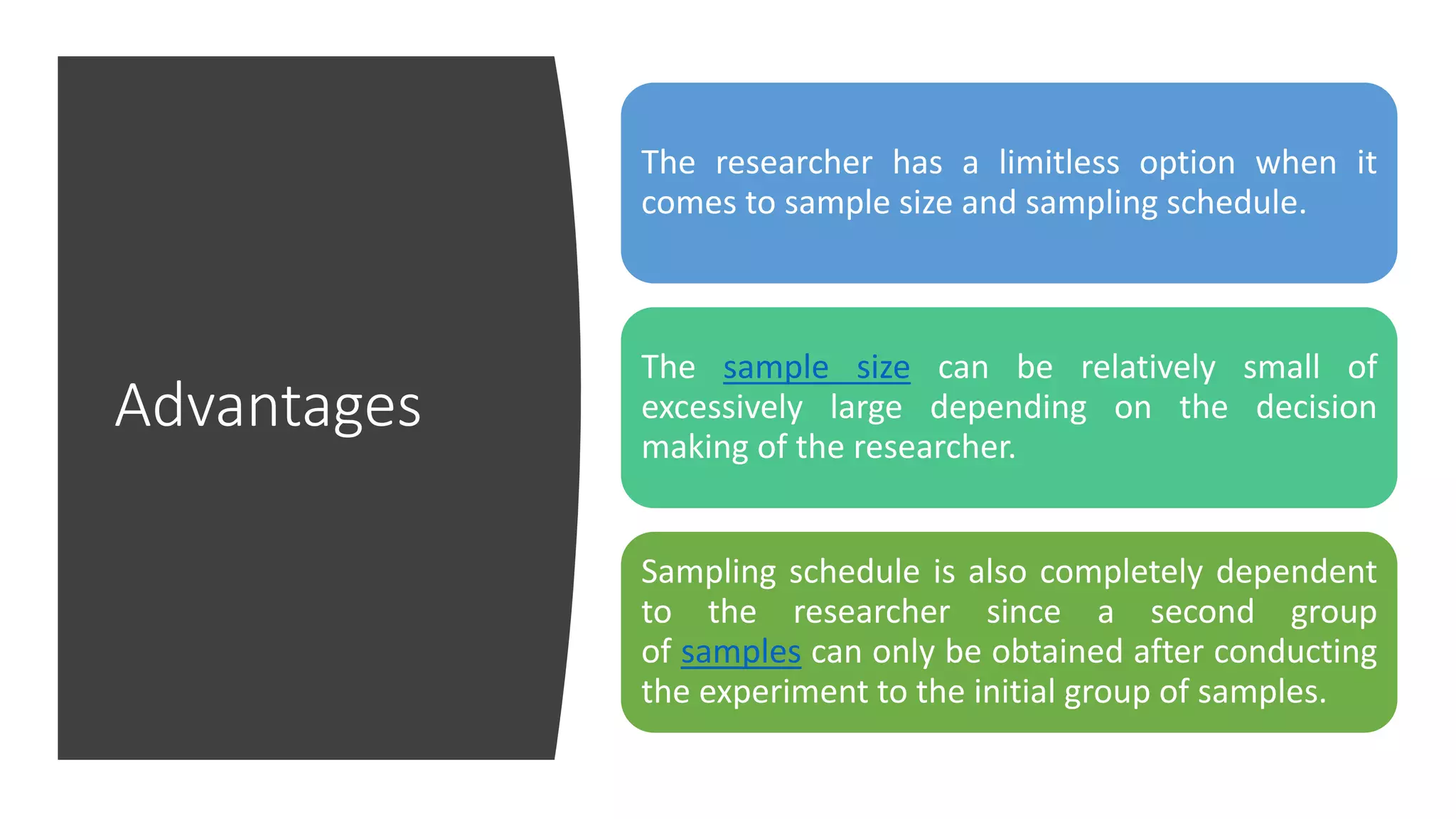 Advantages
The researcher has a limitless option when it
comes to sample size and sampling schedule.
The sample size can be relatively small of
excessively large depending on the decision
making of the researcher.
Sampling schedule is also completely dependent
to the researcher since a second group
of samples can only be obtained after conducting
the experiment to the initial group of samples.
 