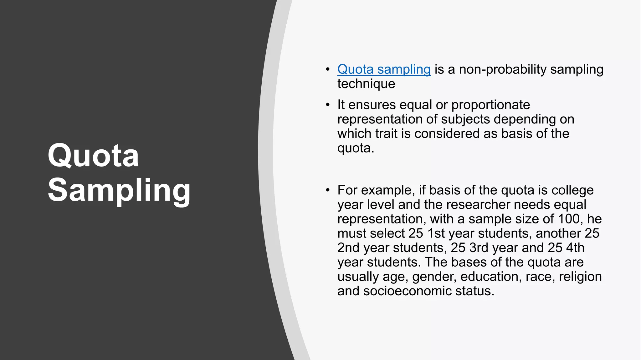 Quota
Sampling
• Quota sampling is a non-probability sampling
technique
• It ensures equal or proportionate
representation of subjects depending on
which trait is considered as basis of the
quota.
• For example, if basis of the quota is college
year level and the researcher needs equal
representation, with a sample size of 100, he
must select 25 1st year students, another 25
2nd year students, 25 3rd year and 25 4th
year students. The bases of the quota are
usually age, gender, education, race, religion
and socioeconomic status.
 