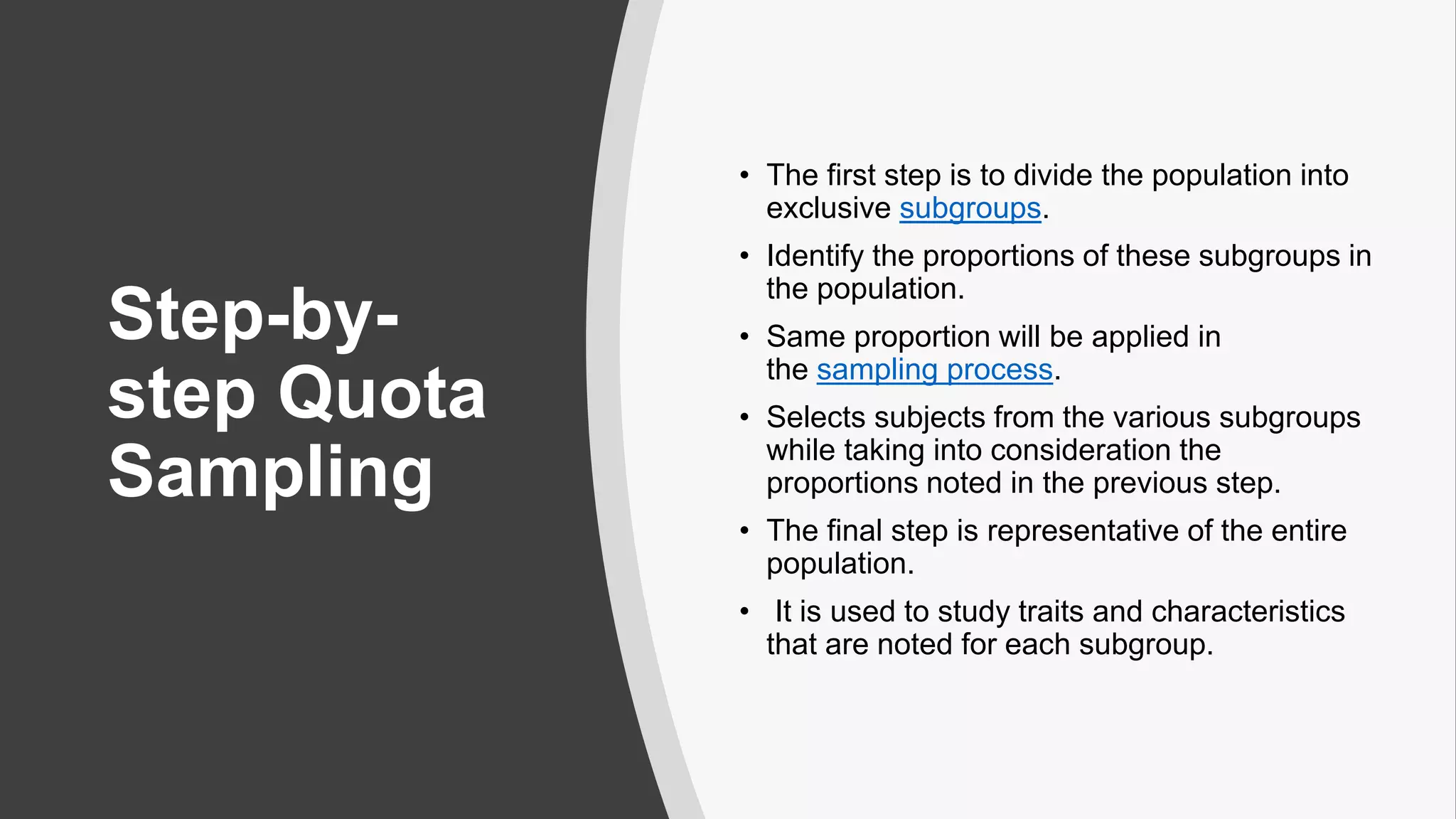 Step-by-
step Quota
Sampling
• The first step is to divide the population into
exclusive subgroups.
• Identify the proportions of these subgroups in
the population.
• Same proportion will be applied in
the sampling process.
• Selects subjects from the various subgroups
while taking into consideration the
proportions noted in the previous step.
• The final step is representative of the entire
population.
• It is used to study traits and characteristics
that are noted for each subgroup.
 