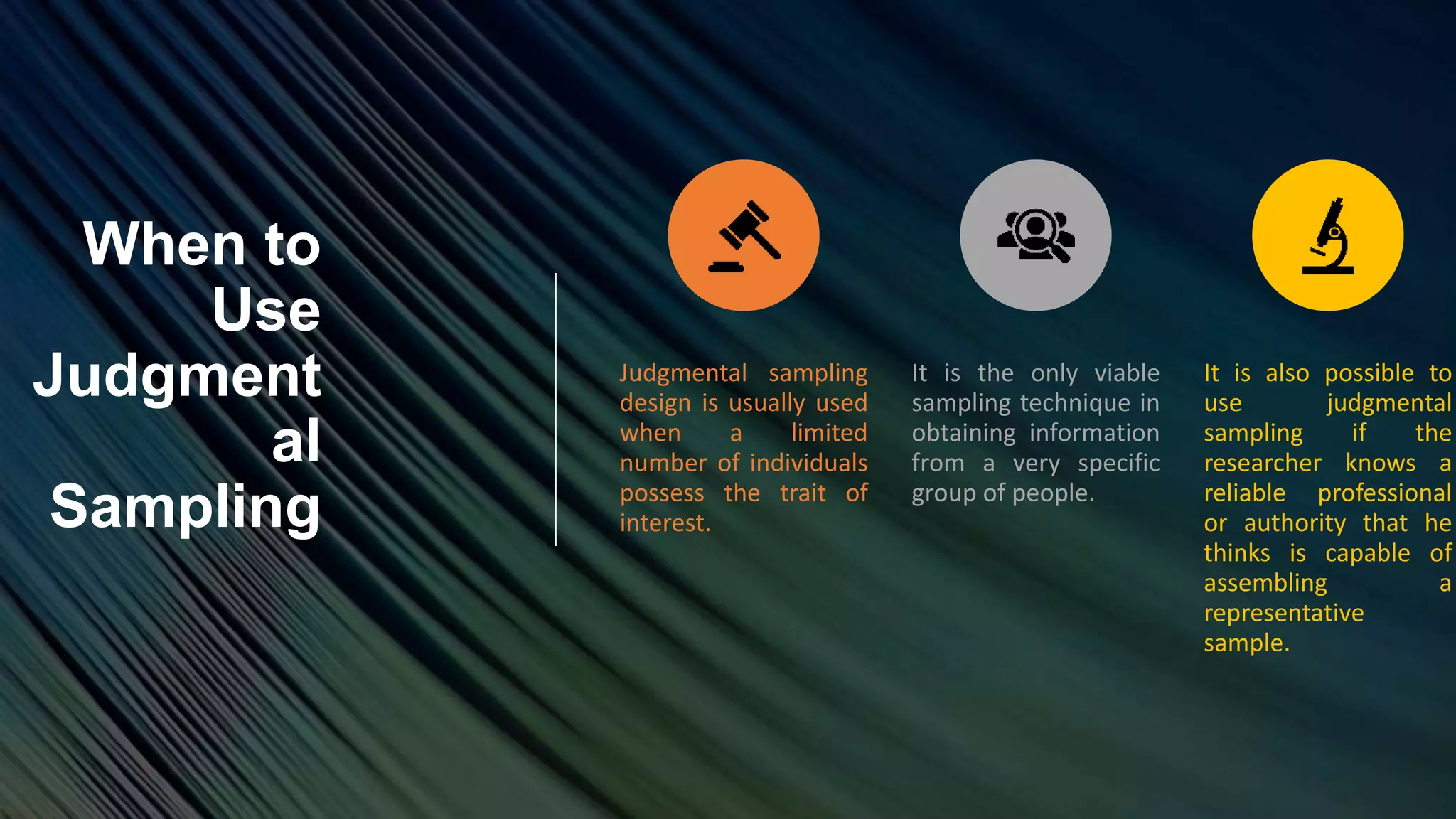 When to
Use
Judgment
al
Sampling
Judgmental sampling
design is usually used
when a limited
number of individuals
possess the trait of
interest.
It is the only viable
sampling technique in
obtaining information
from a very specific
group of people.
It is also possible to
use judgmental
sampling if the
researcher knows a
reliable professional
or authority that he
thinks is capable of
assembling a
representative
sample.
 