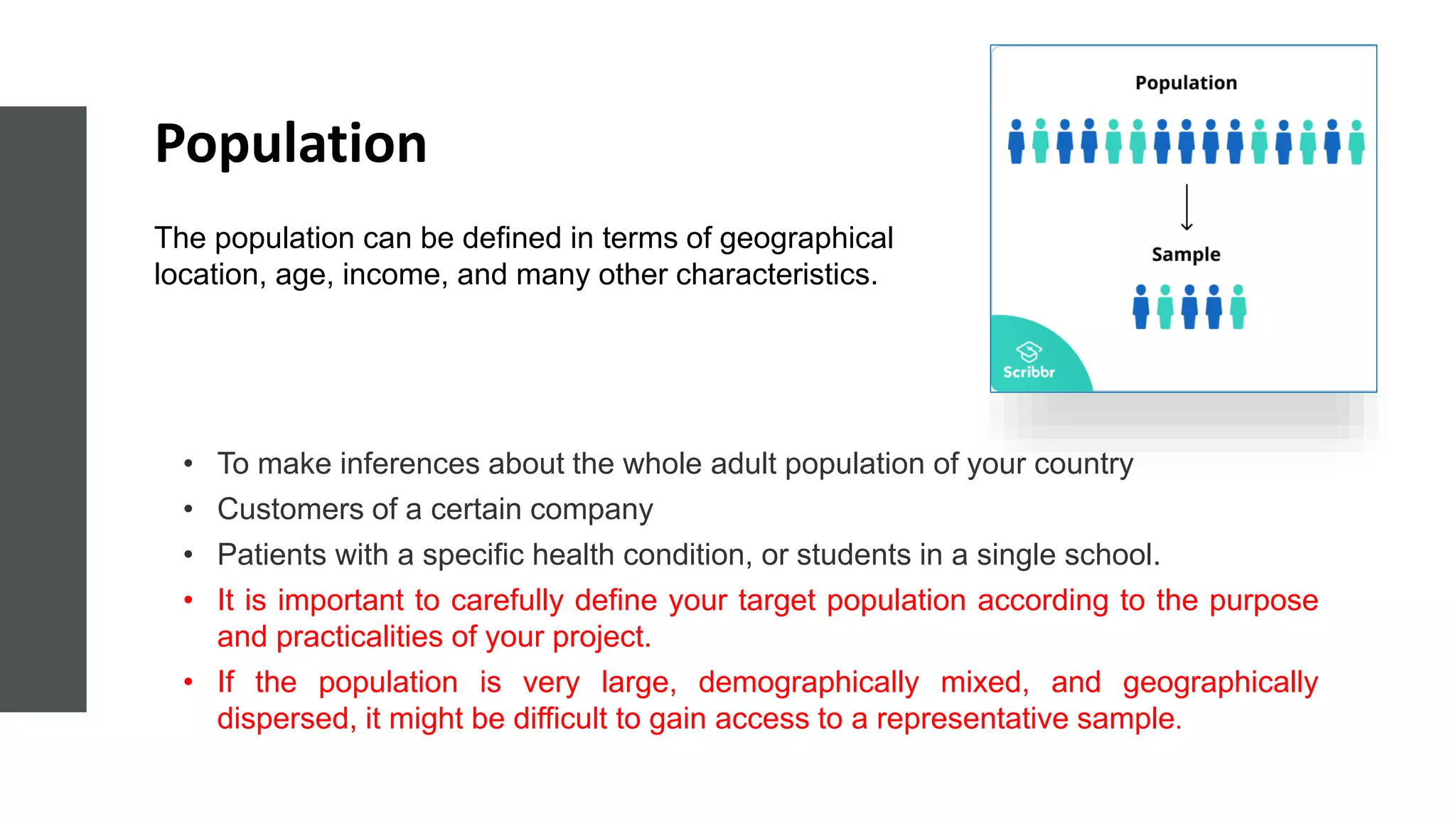 Population
• To make inferences about the whole adult population of your country
• Customers of a certain company
• Patients with a specific health condition, or students in a single school.
• It is important to carefully define your target population according to the purpose
and practicalities of your project.
• If the population is very large, demographically mixed, and geographically
dispersed, it might be difficult to gain access to a representative sample.
The population can be defined in terms of geographical
location, age, income, and many other characteristics.
 