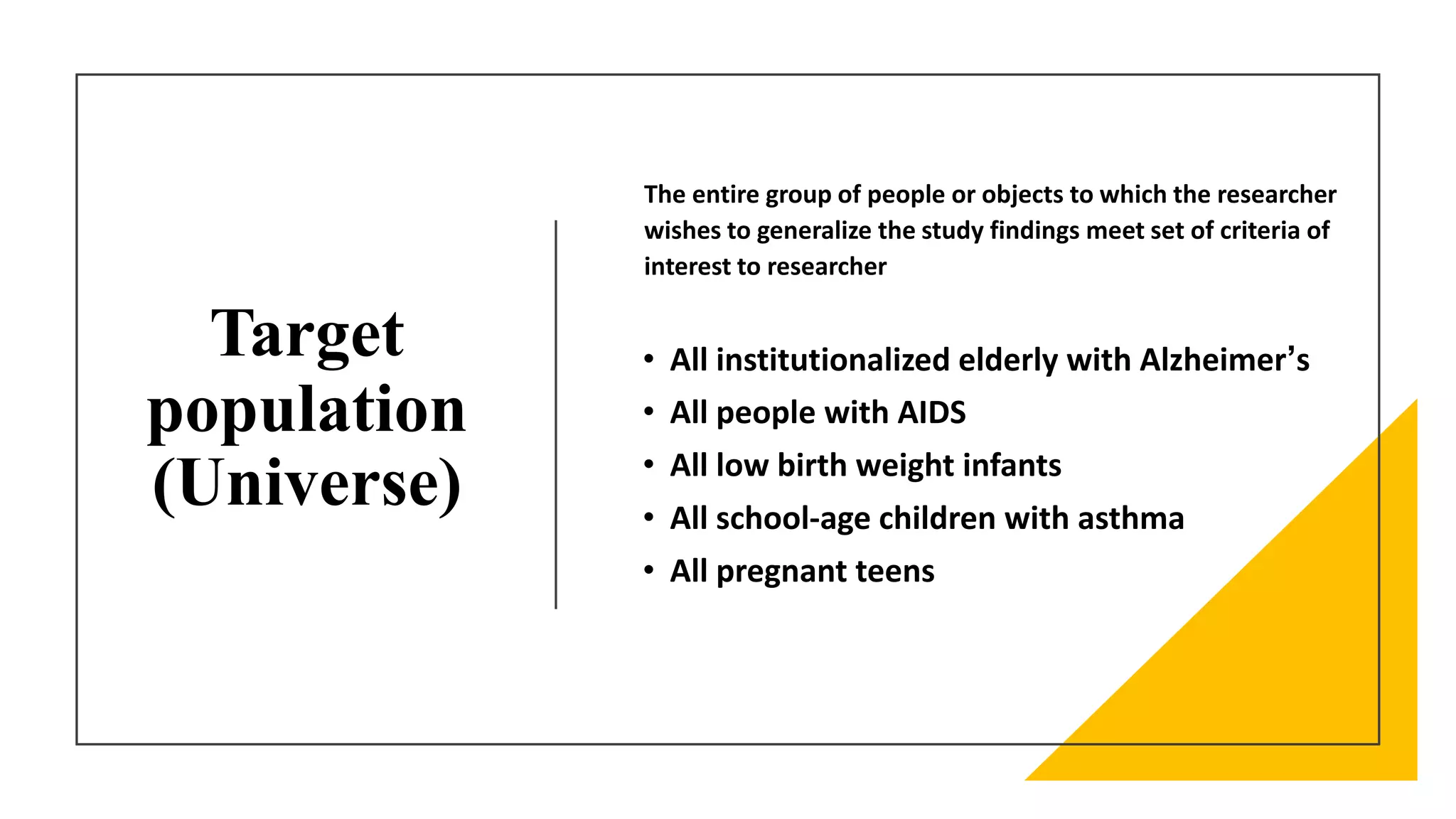 Target
population
(Universe)
• All institutionalized elderly with Alzheimer’s
• All people with AIDS
• All low birth weight infants
• All school-age children with asthma
• All pregnant teens
The entire group of people or objects to which the researcher
wishes to generalize the study findings meet set of criteria of
interest to researcher
 