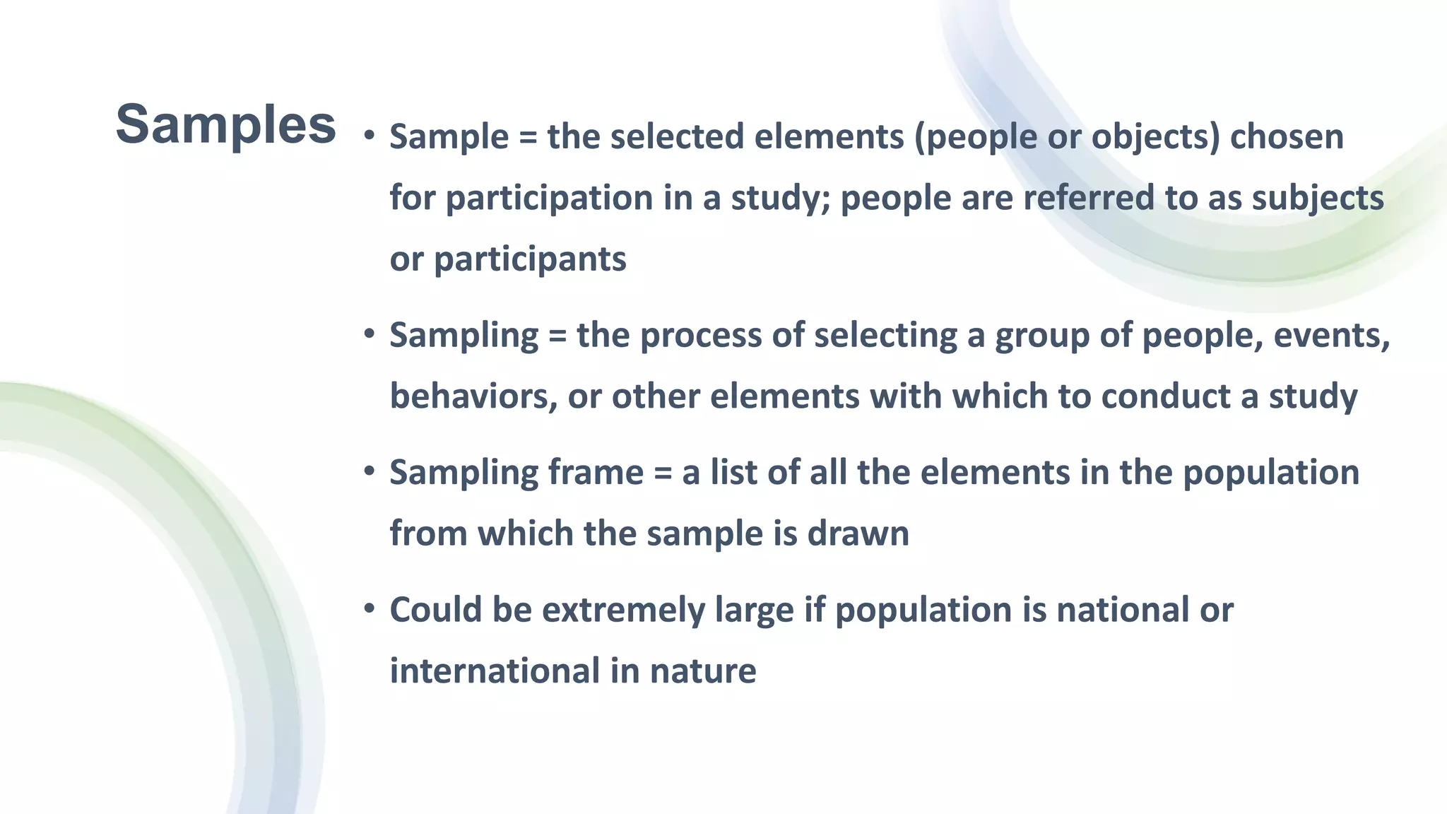 Samples • Sample = the selected elements (people or objects) chosen
for participation in a study; people are referred to as subjects
or participants
• Sampling = the process of selecting a group of people, events,
behaviors, or other elements with which to conduct a study
• Sampling frame = a list of all the elements in the population
from which the sample is drawn
• Could be extremely large if population is national or
international in nature
 