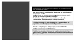 Randomization = each individual in the population has an equal opportunity
to be selected for the sample
Representativeness = sample must be as much like the population in as
many ways as possible
Sample reflects the characteristics of the population, so those sample
findings can be generalized to the population
Most effective way to achieve representativeness is through
randomization; random selection or random assignment
Parameter = a numerical value or measure of a characteristic of the
population; remember P for parameter & population
Statistic = numerical value or measure of a characteristic of the
sample; remember S for sample & statistic
Precision = the accuracy with which the population parameters have
been estimated; remember that population parameters often are based on
the sample statistics
 