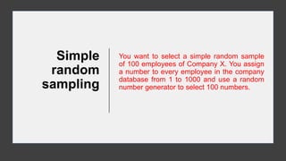 Simple
random
sampling
You want to select a simple random sample
of 100 employees of Company X. You assign
a number to every employee in the company
database from 1 to 1000 and use a random
number generator to select 100 numbers.
 