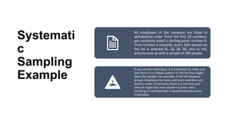 Systemati
c
Sampling
Example
All employees of the company are listed in
alphabetical order. From the first 10 numbers,
you randomly select a starting point: number 6.
From number 6 onwards, every 10th person on
the list is selected (6, 16, 26, 36, and so on),
and you end up with a sample of 100 people.
If you use this technique, it is important to make sure
that there is no hidden pattern in the list that might
skew the sample. For example, if the HR database
groups employees by team, and team members are
listed in order of seniority, there is a risk that your
interval might skip over people in junior roles,
resulting in a sample that is skewed towards senior
employees.
 