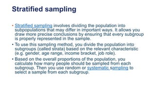 Stratified sampling
• Stratified sampling involves dividing the population into
subpopulations that may differ in important ways. It allows you
draw more precise conclusions by ensuring that every subgroup
is properly represented in the sample.
• To use this sampling method, you divide the population into
subgroups (called strata) based on the relevant characteristic
(e.g. gender, age range, income bracket, job role).
• Based on the overall proportions of the population, you
calculate how many people should be sampled from each
subgroup. Then you use random or systematic sampling to
select a sample from each subgroup.
 