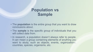 Population vs
Sample
• The population is the entire group that you want to draw
conclusions about.
• The sample is the specific group of individuals that you
will collect data from.
• In research, a population doesn’t always refer to people.
It can mean a group containing elements of anything you
want to study, such as objects, events, organizations,
countries, species, organisms, etc.
 