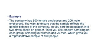 • Example
• The company has 800 female employees and 200 male
employees. You want to ensure that the sample reflects the
gender balance of the company, so you sort the population into
two strata based on gender. Then you use random sampling on
each group, selecting 80 women and 20 men, which gives you
a representative sample of 100 people.
 