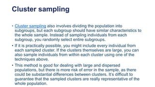 Cluster sampling
• Cluster sampling also involves dividing the population into
subgroups, but each subgroup should have similar characteristics to
the whole sample. Instead of sampling individuals from each
subgroup, you randomly select entire subgroups.
• If it is practically possible, you might include every individual from
each sampled cluster. If the clusters themselves are large, you can
also sample individuals from within each cluster using one of the
techniques above.
• This method is good for dealing with large and dispersed
populations, but there is more risk of error in the sample, as there
could be substantial differences between clusters. It’s difficult to
guarantee that the sampled clusters are really representative of the
whole population.
 