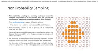 Non Probability Sampling
• Non-probability sampling is a sampling technique where the
samples are gathered in a process that does not give all the
individuals in the population equal chances of being selected.
• True random sampling is always difficult to achieve.
• Time, money and workforce and because of these limitations.
• Non-probability sample is not a product of a randomized
selection processes.
• Subjects in a non-probability sample are usually selected on the
basis of their accessibility or by the purposive personal judgment
of the researcher.
• He downside of the non-probability sampling method is that an
unknown proportion of the entire population was not sampled
• He downside of the non-probability sampling method is that an
unknown proportion of the entire population was not sampled
The downside of the non-probablity sampling method is that an unknown proportion of the entire population was not sampled. This entails that the sample may or may not represent the entire population accurately. Th
 