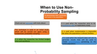 When to Use Non-
Probability Sampling
To demonstrate that a particular
trait exists in the population.
It is used when the researcher aims to do
a qualitative, pilot or exploratory study.
It is used when randomization is impossible
like when the population is almost limitless.
It is used when the research does not aim to
generate results that will be used to
create generalizations pertaining to the
entire population.
It is when the researcher has limited budget,
time and workforce.
This technique is used in an initial study
which will be carried out again using a
randomized, probability sampling.
Check out our quiz-page with tests about:
 