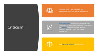 Criticism
sampling bias : the sample is not
representative of the entire population.
Systematic bias stems from sampling bias.
This refers to a constant difference between
the results from the sample and the
theoretical results from the entire
population.
Low external validity of the study.
 