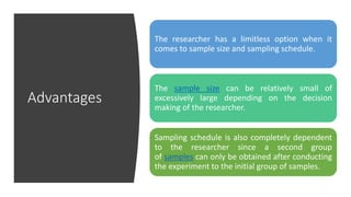 Advantages
The researcher has a limitless option when it
comes to sample size and sampling schedule.
The sample size can be relatively small of
excessively large depending on the decision
making of the researcher.
Sampling schedule is also completely dependent
to the researcher since a second group
of samples can only be obtained after conducting
the experiment to the initial group of samples.
 