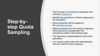 Step-by-
step Quota
Sampling
• The first step is to divide the population into
exclusive subgroups.
• Identify the proportions of these subgroups in
the population.
• Same proportion will be applied in
the sampling process.
• Selects subjects from the various subgroups
while taking into consideration the
proportions noted in the previous step.
• The final step is representative of the entire
population.
• It is used to study traits and characteristics
that are noted for each subgroup.
 