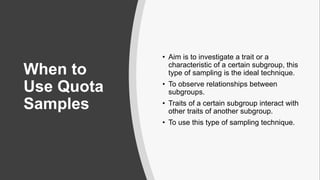 When to
Use Quota
Samples
• Aim is to investigate a trait or a
characteristic of a certain subgroup, this
type of sampling is the ideal technique.
• To observe relationships between
subgroups.
• Traits of a certain subgroup interact with
other traits of another subgroup.
• To use this type of sampling technique.
 