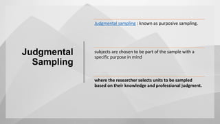 Judgmental
Sampling
Judgmental sampling : known as purposive sampling.
subjects are chosen to be part of the sample with a
specific purpose in mind
where the researcher selects units to be sampled
based on their knowledge and professional judgment.
 