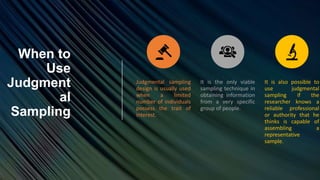 When to
Use
Judgment
al
Sampling
Judgmental sampling
design is usually used
when a limited
number of individuals
possess the trait of
interest.
It is the only viable
sampling technique in
obtaining information
from a very specific
group of people.
It is also possible to
use judgmental
sampling if the
researcher knows a
reliable professional
or authority that he
thinks is capable of
assembling a
representative
sample.
 