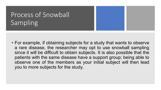 Process of Snowball
Sampling
• For example, if obtaining subjects for a study that wants to observe
a rare disease, the researcher may opt to use snowball sampling
since it will be difficult to obtain subjects. It is also possible that the
patients with the same disease have a support group; being able to
observe one of the members as your initial subject will then lead
you to more subjects for the study.
 