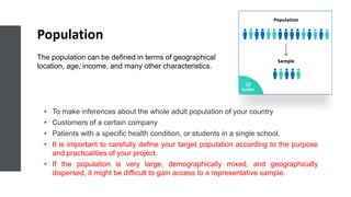 Population
• To make inferences about the whole adult population of your country
• Customers of a certain company
• Patients with a specific health condition, or students in a single school.
• It is important to carefully define your target population according to the purpose
and practicalities of your project.
• If the population is very large, demographically mixed, and geographically
dispersed, it might be difficult to gain access to a representative sample.
The population can be defined in terms of geographical
location, age, income, and many other characteristics.
 