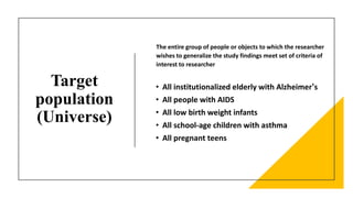 Target
population
(Universe)
• All institutionalized elderly with Alzheimer’s
• All people with AIDS
• All low birth weight infants
• All school-age children with asthma
• All pregnant teens
The entire group of people or objects to which the researcher
wishes to generalize the study findings meet set of criteria of
interest to researcher
 