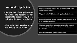 Accessible population
• The portion of the population
to which the researcher has
reasonable access; may be a
subset of the target population
• May be limited to region, state,
city, county, or institution
All institutionalized elderly with Alzheimer's in St. Louis
county nursing homes
All people with AIDS in the metropolitan St. Louis area
All low birth weight infants admitted to the neonatal ICUs
in St. Louis city & county
All school-age children with asthma treated in pediatric
asthma clinics in university-affiliated medical centers in
the Midwest
All pregnant teens in the state of Missouri
 