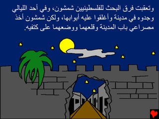 ‫وﺕﻌﻘﺒﺖ ﻓﺮق اﻟﺒﺤﺚ ﻟﻠﻔﻠﺴﻄﻴﻨﻴﻴﻦ ﺷﻤﺸﻮن، وﻓﻲ أﺡﺪ اﻟﻠﻴﺎﻟﻲ‬
 ‫وﺟﺪوﻩ ﻓﻲ ﻡﺪﻳﻨﺔ وأﻏﻠﻘﻮا ﻋﻠﻴﻪ أﺏﻮاﺏﻬﺎ، وﻟﻜﻦ ﺷﻤﺸﻮن أﺥﺬ‬
     ‫ﻡﺼﺮاﻋﻲ ﺏﺎب اﻟﻤﺪﻳﻨﺔ وﻗﻠﻌﻬﻤﺎ ووﺽﻌﻬﻤﺎ ﻋﻠﻰ آﺘﻔﻴﻪ.‬
 