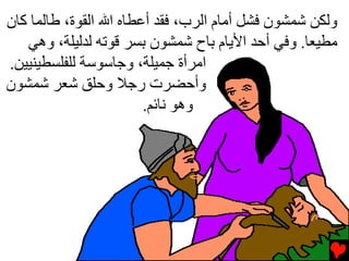‫وﻟﻜﻦ ﺷﻤﺸﻮن ﻓﺸﻞ أﻡﺎم اﻟﺮب، ﻓﻘﺪ أﻋﻄﺎﻩ اﷲ اﻟﻘﻮة، ﻃﺎﻟﻤﺎ آﺎن‬
   ‫ﻡﻄﻴﻌﺎ. وﻓﻲ أﺡﺪ اﻷﻳﺎم ﺏﺎح ﺷﻤﺸﻮن ﺏﺴﺮ ﻗﻮﺕﻪ ﻟﺪﻟﻴﻠﺔ، وهﻲ‬
‫اﻡﺮأة ﺟﻤﻴﻠﺔ، وﺟﺎﺱﻮﺱﺔ ﻟﻠﻔﻠﺴﻄﻴﻨﻴﻴﻦ.‬
‫وأﺡﻀﺮت رﺟﻼ وﺡﻠﻖ ﺷﻌﺮ ﺷﻤﺸﻮن‬
                        ‫وهﻮ ﻧﺎﺉﻢ.‬
 