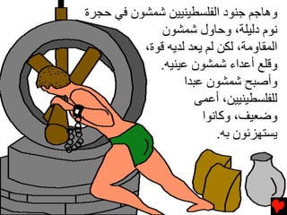 ‫وهﺎﺟﻢ ﺟﻨﻮد اﻟﻔﻠﺴﻄﻴﻨﻴﻴﻦ ﺷﻤﺸﻮن ﻓﻲ ﺡﺠﺮة‬
              ‫ﻧﻮم دﻟﻴﻠﺔ، وﺡﺎول ﺷﻤﺸﻮن‬
          ‫اﻟﻤﻘﺎوﻡﺔ، ﻟﻜﻦ ﻟﻢ ﻳﻌﺪ ﻟﺪﻳﻪ ﻗﻮة،‬
             ‫وﻗﻠﻊ أﻋﺪاء ﺷﻤﺸﻮن ﻋﻴﻨﻴﻪ.‬
                   ‫وأﺻﺒﺢ ﺷﻤﺸﻮن ﻋﺒﺪا‬
                      ‫ﻟﻠﻔﻠﺴﻄﻴﻨﻴﻴﻦ، أﻋﻤﻰ‬
                       ‫وﺽﻌﻴﻒ، وآﺎﻧﻮا‬
                           ‫ﻳﺴﺘﻬﺰﺉﻮن ﺏﻪ.‬
 