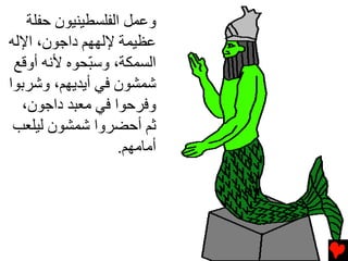 ‫وﻋﻤﻞ اﻟﻔﻠﺴﻄﻴﻨﻴﻮن ﺡﻔﻠﺔ‬
‫ﻋﻈﻴﻤﺔ ﻹﻟﻬﻬﻢ داﺟﻮن، اﻹﻟﻪ‬
 ‫اﻟﺴﻤﻜﺔ، وﺱ ّﺤﻮﻩ ﻷﻧﻪ أوﻗﻊ‬
             ‫ﺒ‬
‫ﺷﻤﺸﻮن ﻓﻲ أﻳﺪﻳﻬﻢ، وﺷﺮﺏﻮا‬
  ‫وﻓﺮﺡﻮا ﻓﻲ ﻡﻌﺒﺪ داﺟﻮن،‬
 ‫ﺛﻢ أﺡﻀﺮوا ﺷﻤﺸﻮن ﻟﻴﻠﻌﺐ‬
                   ‫أﻡﺎﻡﻬﻢ.‬
 